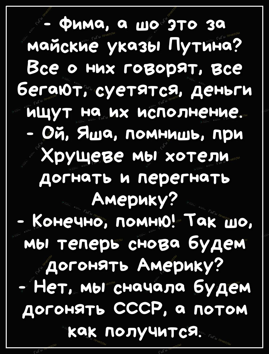 Фима а шо это за майские указы Путине Все о них говорят Все бегают суетятся деньги ищут но их исполнение Ой Яша помнишь при Хрущеве мы хотели догнать и перегнать Америку Конечно ПОМНЮ ТОК ЩО мы теперь снова будем догонять Америку Нет мы сначала будем догонять СССР он потом как ПОЛУЧИТсЯ