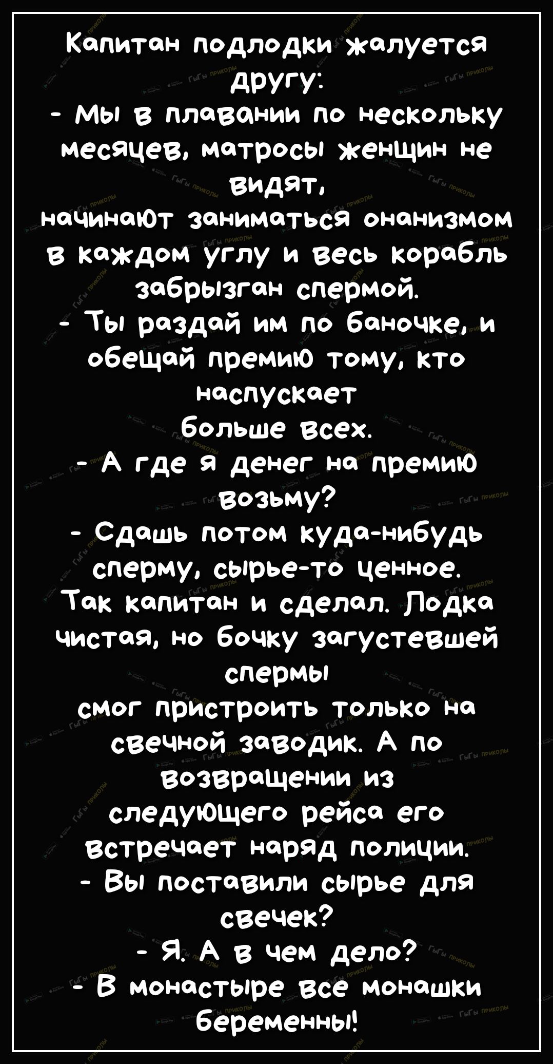 Капитон подлодки жалуется дРУГУі Мы в плавании по нескольку месяцев матросы женщин не видят НЦЧИНОЮТ ЗОНИМОТЬСЯ онанизмом в каждом углу и весь корабль забрызгсн спермой Ты рездсй им по баночке и обещай премию тому кто нсспусксет больше Всех А где а денег на премию возьму Сдсшь потом куда нибудь сперму сырье то ценное Так капитан и сделал Лодка чистая но бочку загустевшей спермы смог пристроить тол