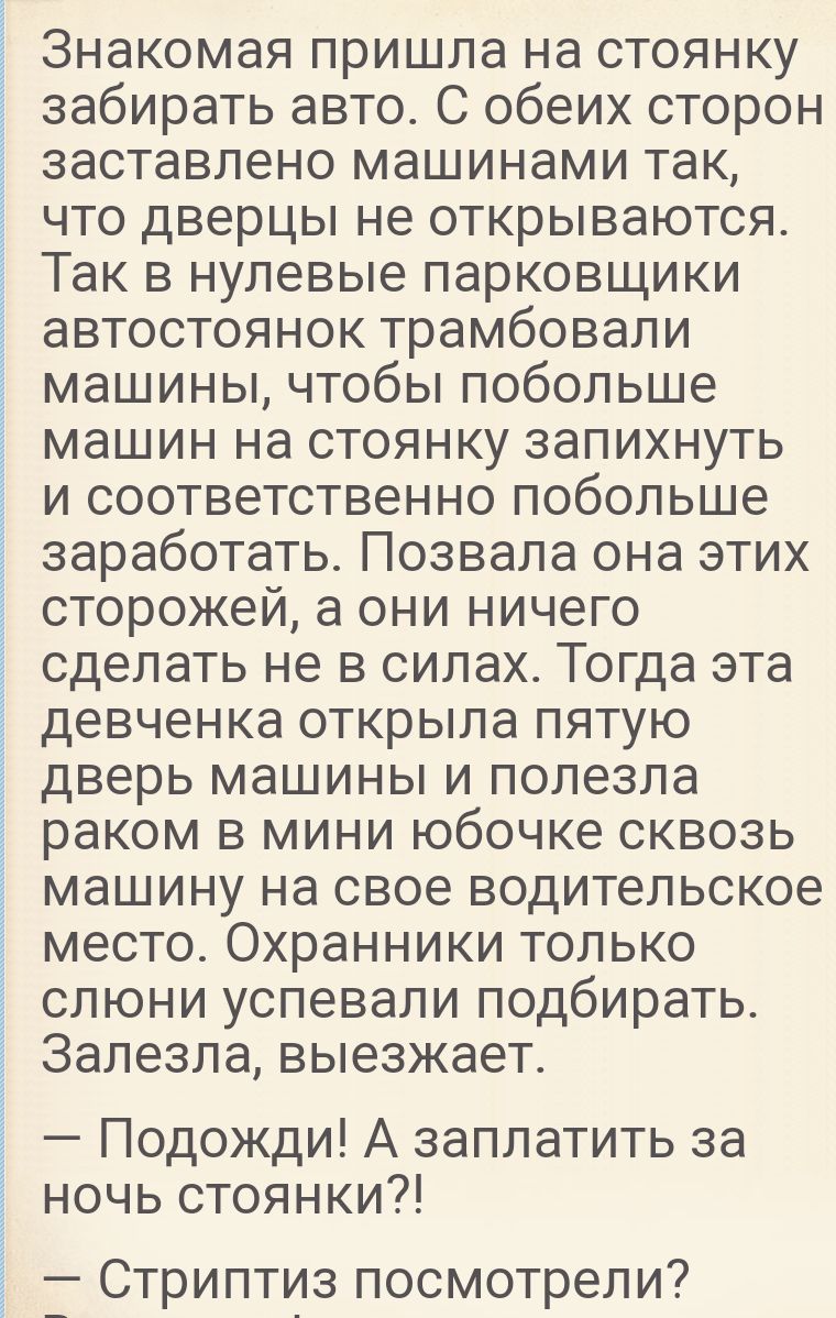 Знакомая пришла на стоянку забирать авто С обеих сторон заставлено машинами так что дверцы не открываются Так в нулевые парковщики автостоянок трамбовали машины чтобы побольше машин на стоянку запихнуть и соответственно побольше заработать Позвала она этих сторожей а они ничего сделать не в силах Тогда эта девченка открыла пятую дверь машины и полезла раком в мини юбочке сквозь машину на свое води