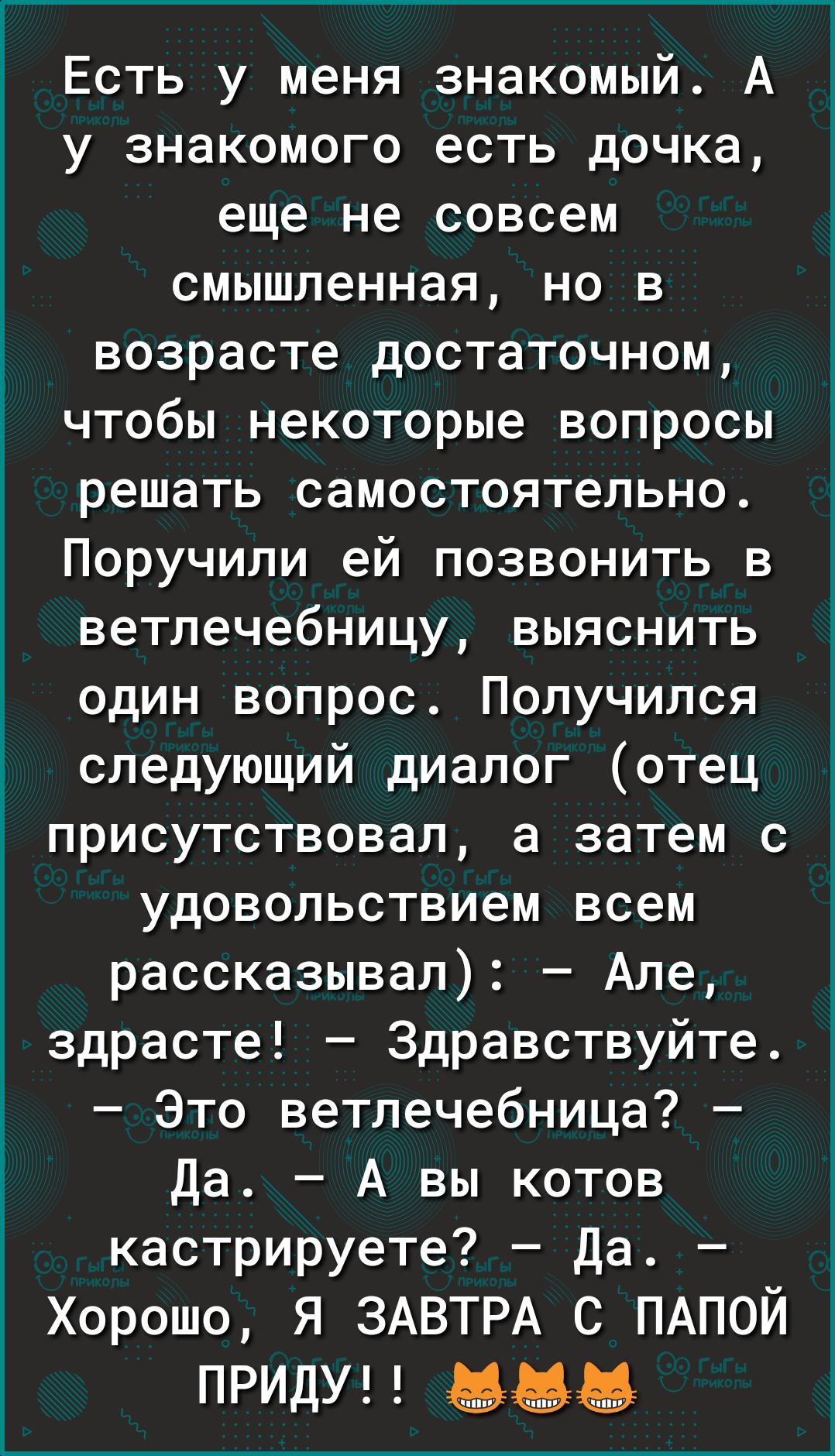 Есть у меня знакомый А у знакомого есть дочка еще не совсем смышленная но в возрасте достаточном чтобы некоторые вопросы решать самостоятельно Поручили ей позвонить в ветлечебницу выяснить один вопрос Получился следующий диалог отец присутствовал а затем с удовольствием всем рассказывал Але здрасте Здравствуйте Это ветлечебница Да А вы котов кастрируете Да Хорошо я ЗАВТРА с ПАПОЙ ПРИДУ ддд