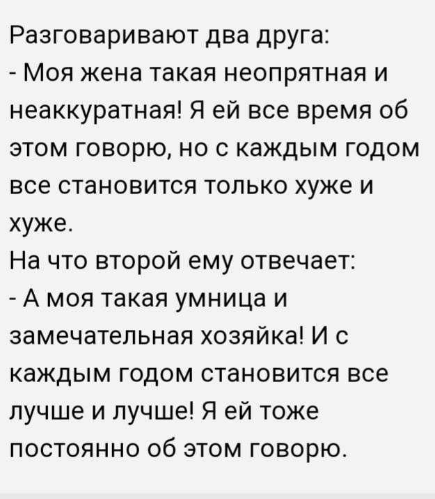 Разговаривают два друга Моя жена такая неопрятная и неаккуратная Я ей все время об этом говорю но с каждым годом все становится только хуже и хуже На что второй ему отвечает А моя такая умница и замечательная хозяйка И с каждым годом становится все лучше и лучше Я ей тоже постоянно об этом говорю