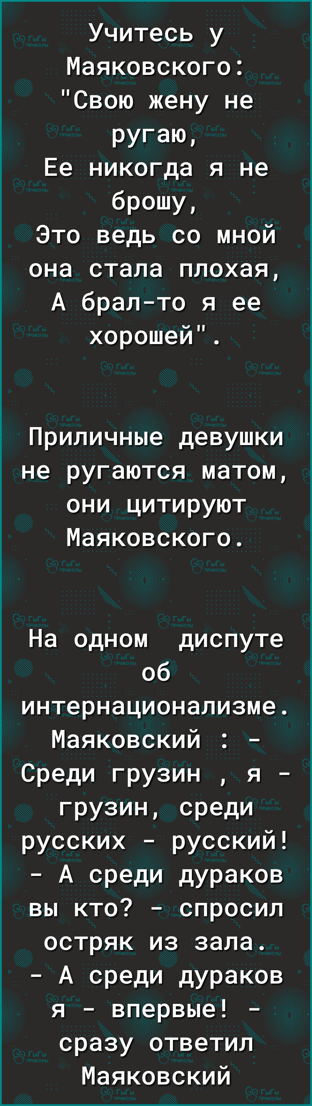 Учитесь у Маяковского Свою жену не ругаю Ее никогда я не брошу Это ведь со мной она стала плохая А бралто я ее хорошеи Приличные девушки не ругаются матом они цитируют Маяковского На одном диспуте об интернационализме Маяковский Среди грузин я грузин среди русских русский А среди дураков вы кто спросил остряк из зала А среди дураков я впервые сразу ответил Маяковский