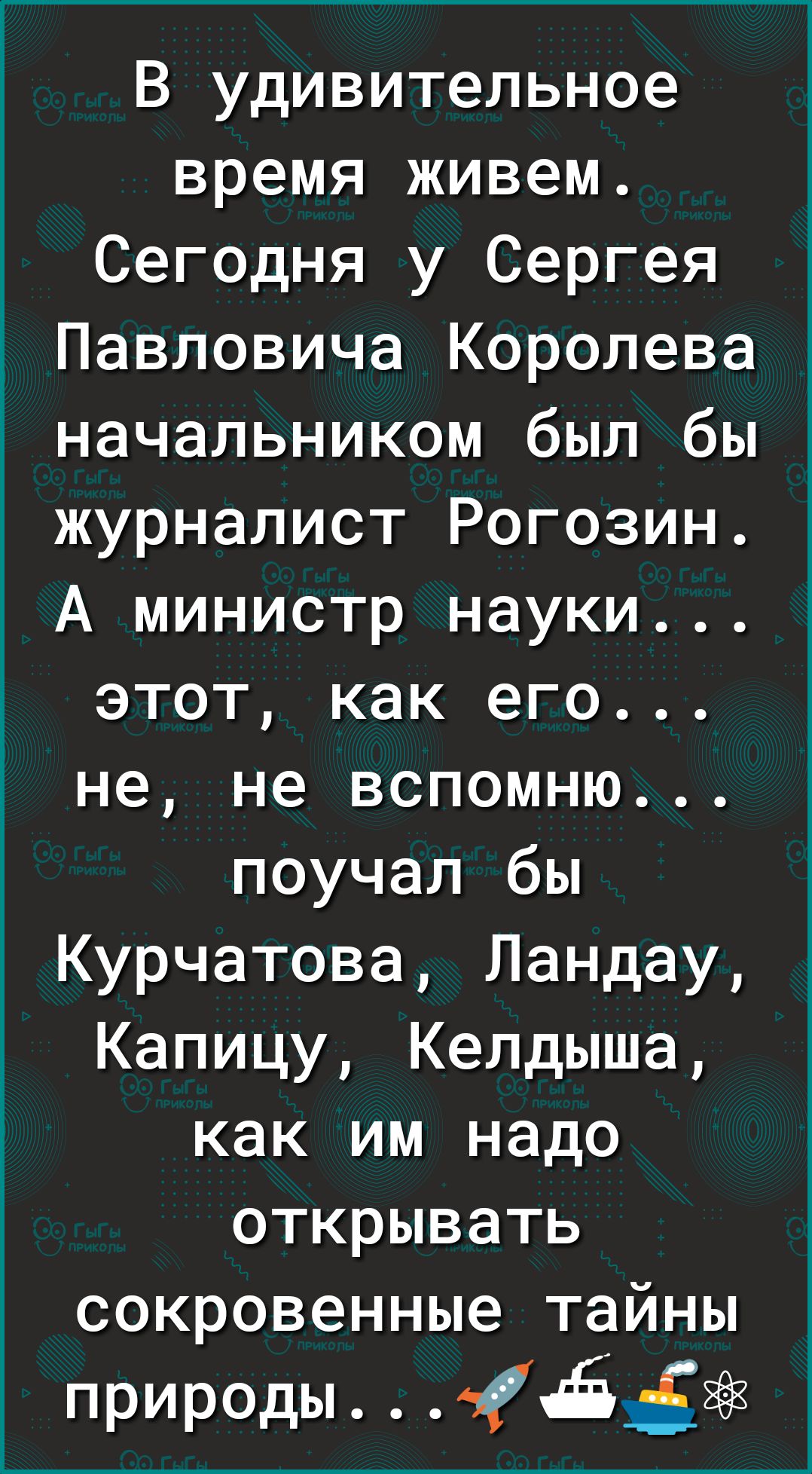 В удивительное время живем Сегодня у Сергея Павловича Королева начальником был бы журналист Рогозин А министр науки этот как его не не вспомню поучал бы Курчатова Ландау Капицу Келдыша как им надо открывать сокровенные тайны природы
