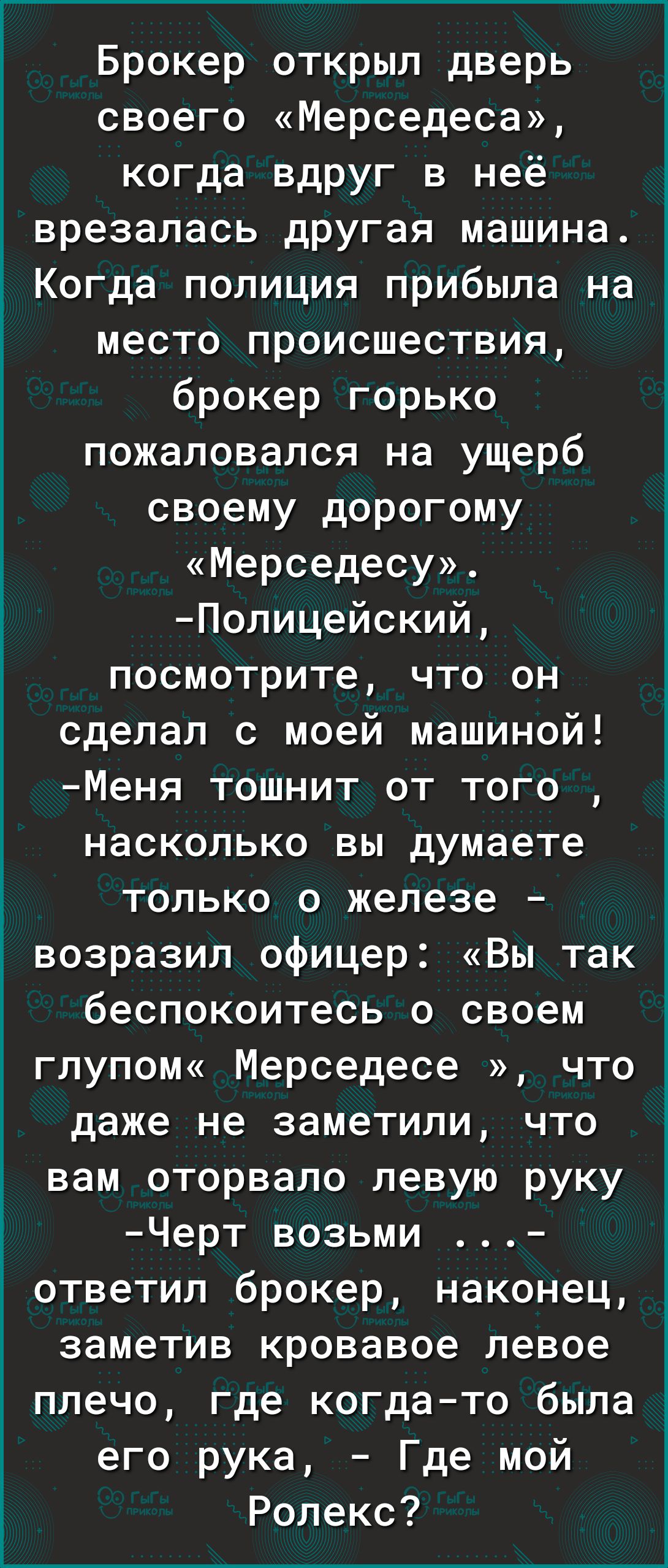 Брокер открыл дверь своего Мерседеса когда вдруг в неё врезалась другая машина Когда полиция прибыла на место происшествия брокер горько пожаловался на ущерб своему дорогому Мерседесу Полицейский посмотрите что он сделал с моей машиной Меня тошнит от того насколько вы думаете только о железе возразил офицер Вы так беспокоитесь о своем глупом Мерседесе что даже не заметили что вам оторвало левую ру