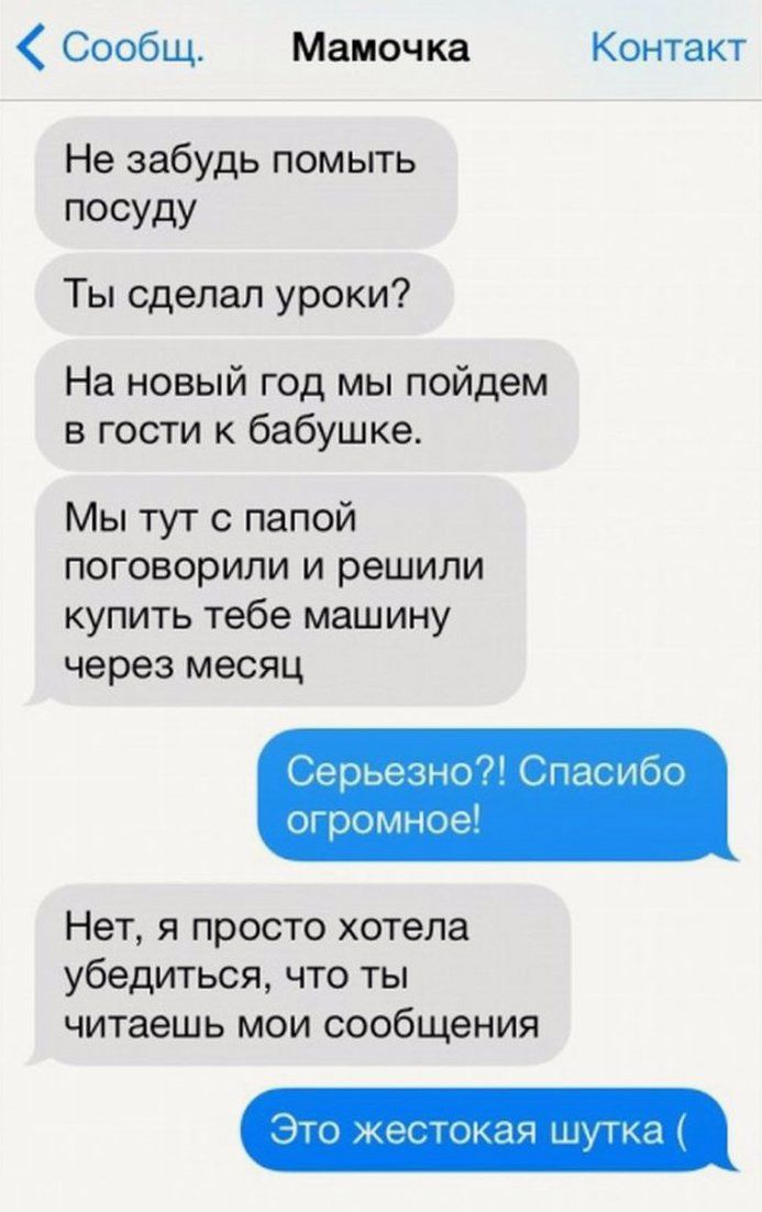Сообщ Мамочка Контакт Не забудь помыть посуду Ты сделал уроки На новый год мы пойдем в гости к бабушке Мы тут с папой поговорили и решили купить тебе машину через месяц Серьезно Спасибо огромное Нет я просто хотела убедиться что ты читаешь мои сообщения Это жестокая шутка