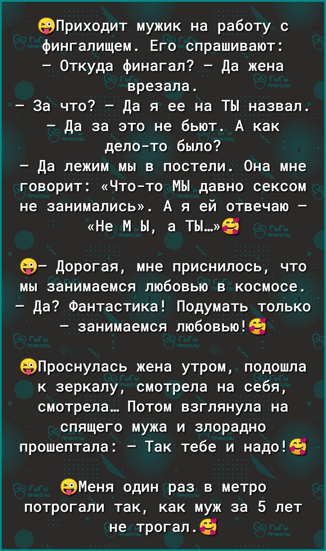 Приходит мужик на работу с фингалищем Его спрашивают Откуда финагал Да жена врезала За что Да я ее на ТЫ назвал Да за это не бьют А как делото было Да лежим мы в постели Она мне говорит Чтото МЫ давно сексом не занимались А я ей отвечаю Не м ы а тые Дорогая мне приснилось что мы занимаемся любовью в космосе Да Фантастика Подумать только занимаемся любовьюЕБ еВПроснулась жена утром подошла к зеркал