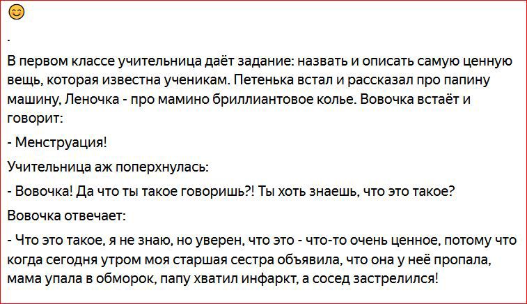 В первом классе учительница даёт задание назвать и описать самую ценную вещь которая Известна ученикам Петенька встал и рассказал про папину машину Леночка про мамино бриллиантовое колье Вовочка встаёт И говорит Менструация Учительница аж поперхнулась Вовочка Да что ты такое говоришь Ты хоть знаешь что это такое Вовочка отвечает Что это такое я не знаю не уверен что это что то очень ценное потому 