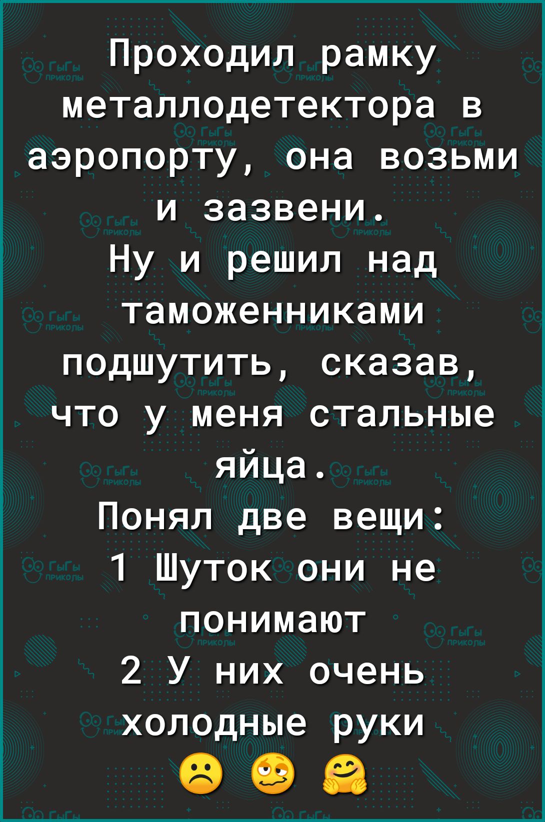 Проходил рамку металлодетектора в аэропорту она возьми и зазвени Ну и решил над таможенниками подшутить сказав что у меня стальные яйца Понял две вещи 1 Шуток они не понимают 2 У них очень холодные руки