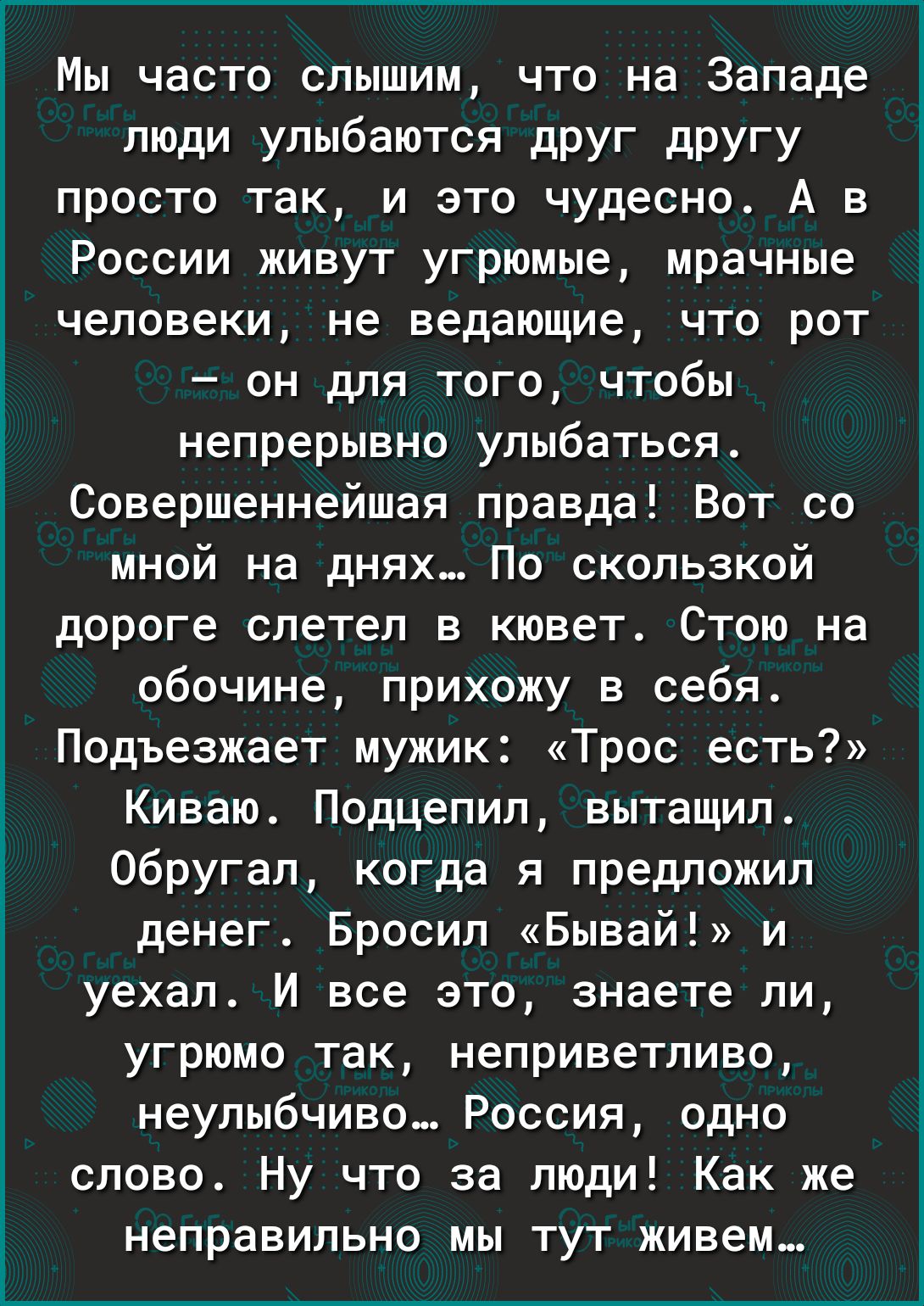 Мы часто слышим что на Западе люди улыбаются друг другу просто так и это чудесно А в России живут угрюмые мрачные человеки не ведающие что рот он для того чтобы непрерывно улыбаться Совершеннейшая правда Вот со мной на днях По скользкой дороге слетел в кювет Стою на обочине прихожу в себя Подъезжает мужик Трос есть Киваю Подцепил вытащил Обругал когда я предложил денег Бросил Бывай и уехал И все э