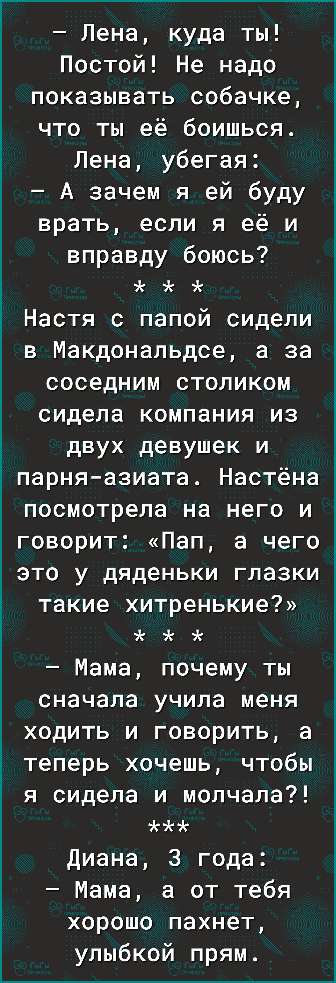 Лена куда ты Постой Не надо показывать собачке что ты её боишься Лена убегая А зачем я ей буду врать если я её и вправду боюсь Настя с папой сидели в Макдональдсе а за соседним столиком сидела компания из двух девушек и парняазиата Настёна посмотрела на него и говорит Пап а чего это у дяденьки глазки такие хитренькие Мама почему ты сначала учила меня ходить и говорить а теперь хочешь чтобы я сидел