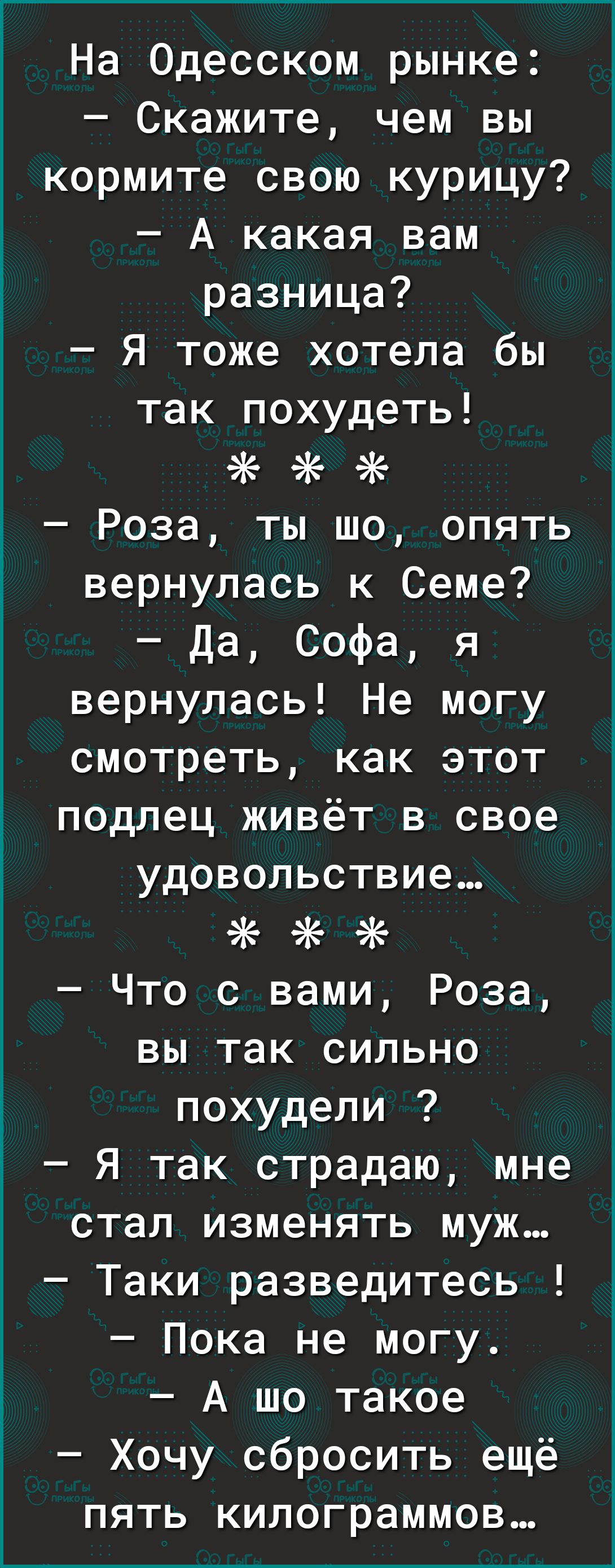 На Одесском рынке Скажите чем вы кормите свою курицу А какая вам разница Я тоже хотела бы так похудеть 5К Роза ты шо опять вернулась к Семе Да Софа я вернулась Не могу смотреть как этот подлец живёт в свое удовольствие ё Что с вами Роза вы так сильно похудели Я так страдаю мне стал изменять муж Таки разведитесь Пока не могу А шо такое Хочу сбросить ещё пять килограммов