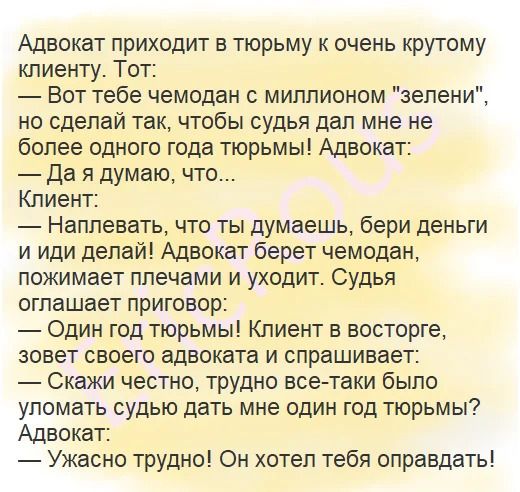 Адвокат приходит в тюрьму к очень крутому клиенту Тот Вот тебе чемодан миллионом зелени но сделай так чтобы судья дал мне не более одного года тюрьмы Адвокат Да я думаю что Клиент Наплевать что ты думаешь бери деньги и иди делай Адвокат берет чемодан пожимает плечами и уходит Судья оглашает приговор Один год тюрьмы Клиент в восторге зовет своего адвоката и спрашивает Скажи честно трудно все таки б