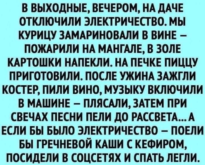 В ВЫХОДНЫЕ ВЕЧЕРОМ НА ДАЧЕ ОТКЛЮЧИЛИ ЭЛЕКТРИЧЕСТВО МЫ КУРИЦУ ЗАМАРИНОВАЛИ В ВИНЕ ПОЖАРИЛИ НА МАНГАЛЕ В ЗОЛЕ КАРТОШКИ НАПЕКЛИ НА ПЕЧКЕ ПИЦЦУ ПРИГОТОВИЛИ ПОСЛЕ УЖИНА ЗАЖГЛИ КОСТ ЕР ПИЛИ ВИНО МУЗЫКУ ВКЛЮЧИЛИ В МАШИНЕ ПЛЯСАЛИ3АТЕМ ПРИ СВЕЧАХ ПЕСНИ ПЕЛИ дО РАССВЕТАА ЕСЛИ БЫ БЫЛО ЭЛЕКТРИЧЕСТВО ПОЕЛИ БЫ ГРЕЧНЕВОЙ КАШИ С КЕФИРОМ ПОСИДЕЛИ В СОЦСЕТЯХ И СПАТЬ ЛЕГЛИ