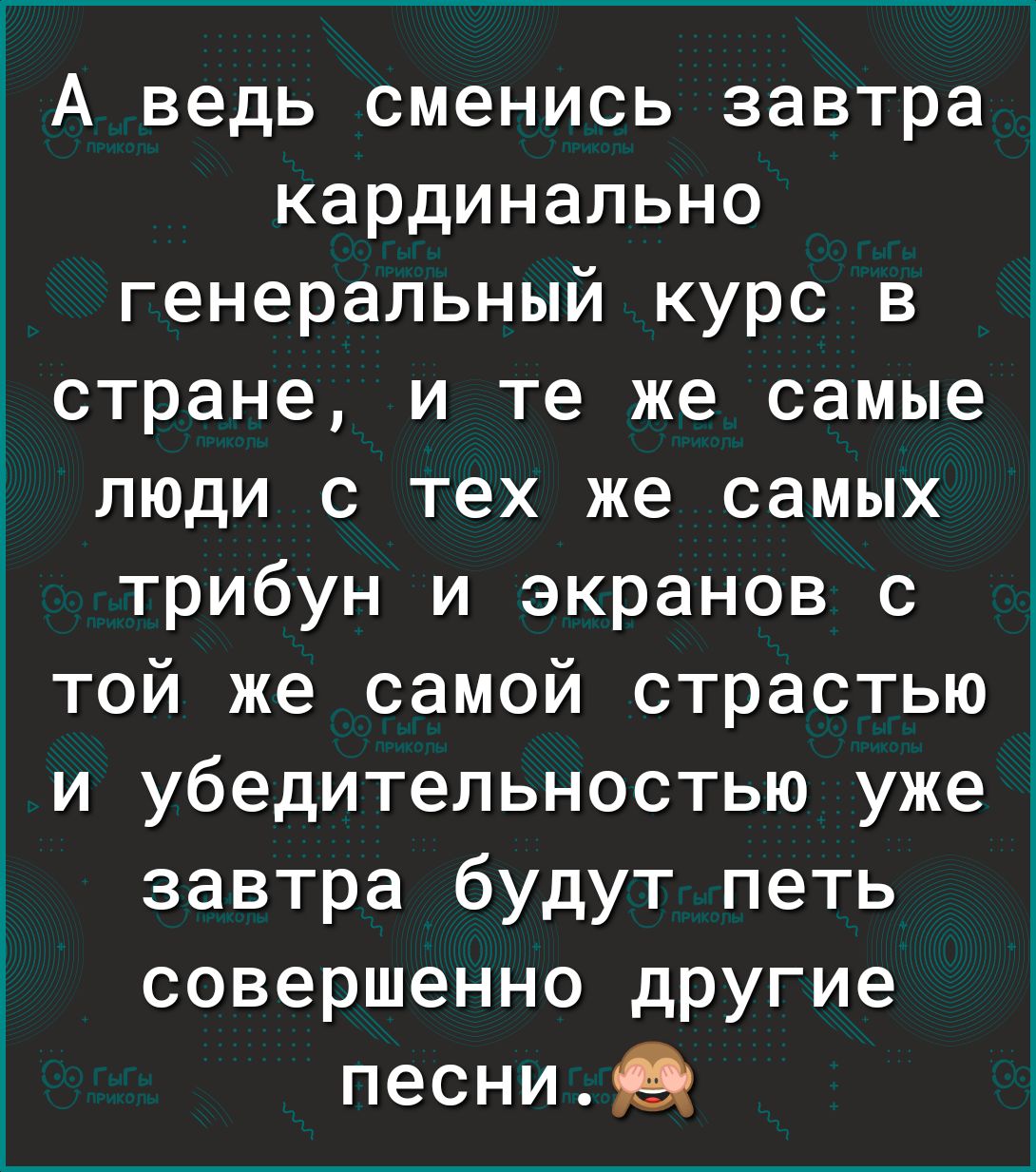 1 А ведь сменись завтра кардинально генеральный курс в гстране и те же самые люди с тех же самых трибун и экранов с той же самой страстью и убедительностью уже5 завтра будут петь совершенно другие песниЦ