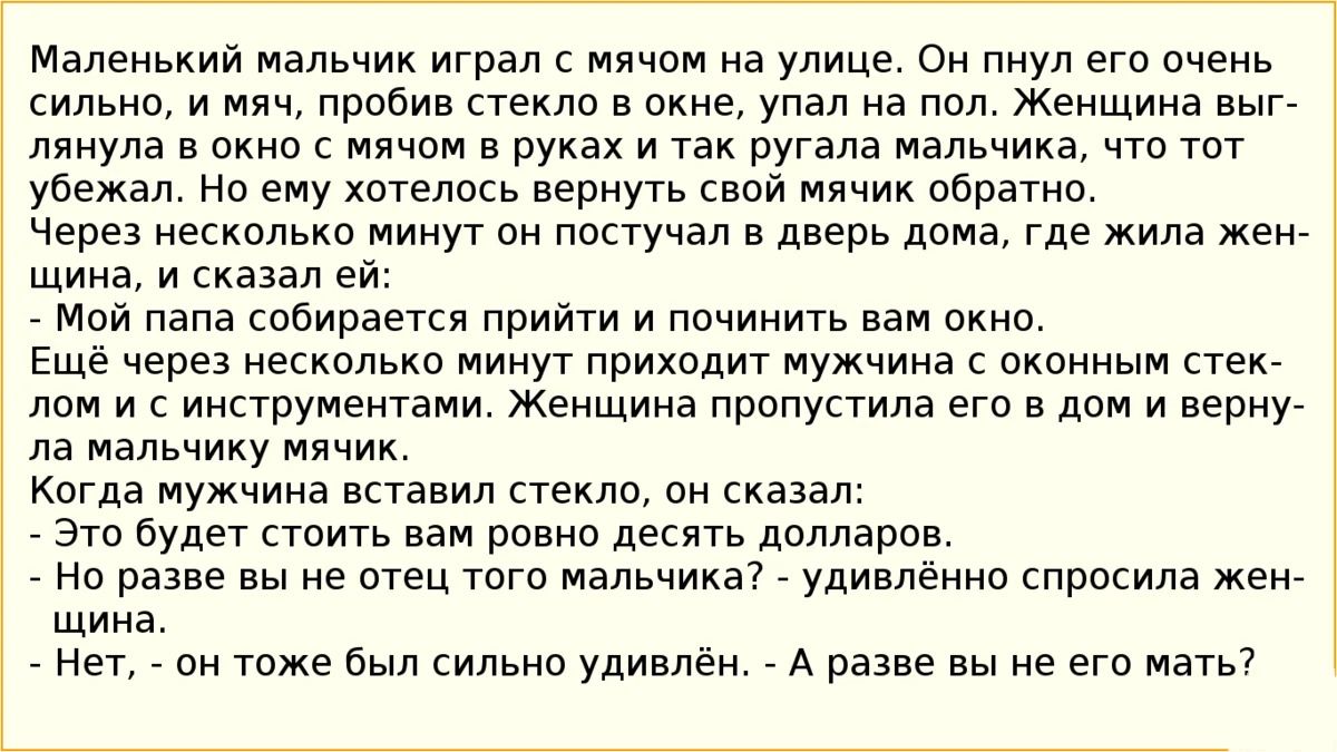 Маленький мальчик играл с мячом на улице Он пнул его очень сильно и мяч пробив стекло в окне упал на пол Женщина выг лянула в окно с мячом в руках и так ругала мальчика что тот убежал Но ему хотелось вернуть свой мячик обратно Через несколько минут он постучал в дверь дома где жила жен щина и сказал ей Мой папа собирается прийти и починить вам окно Ещё через несколько минут приходит мужчина с окон