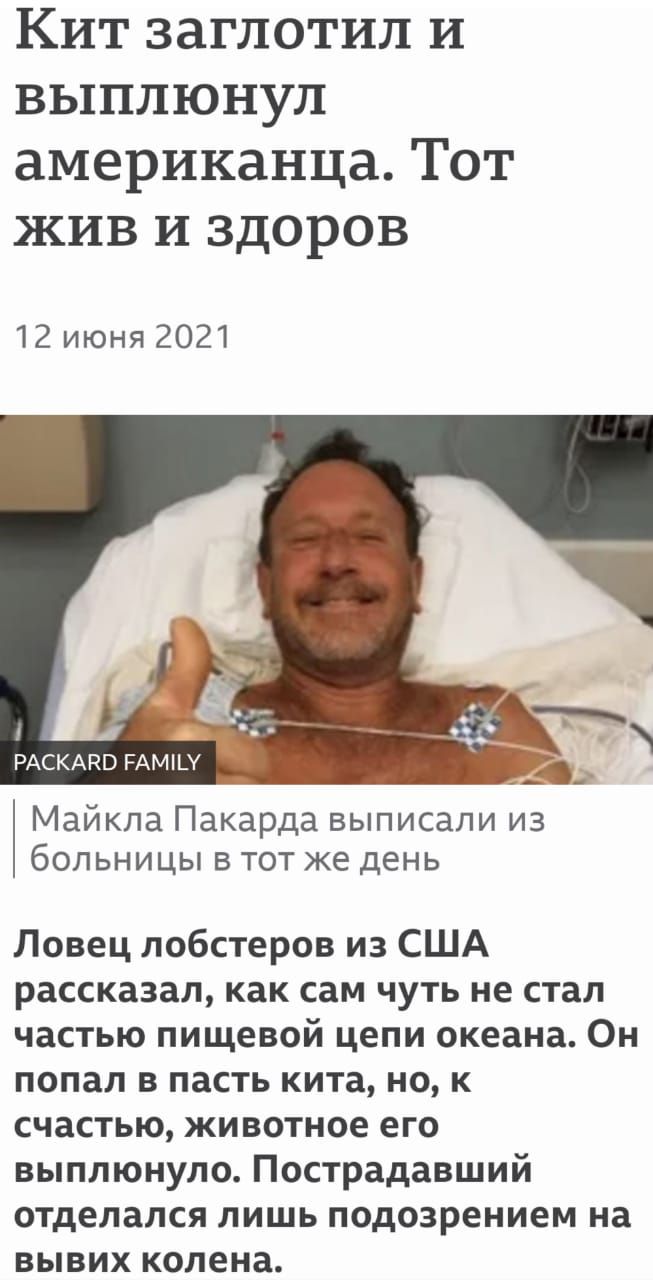 Кит заглотил и выплюнул американца. Тот жив и здоров 12 июня 2021 раскаво рами 3  майкла пакарда выписали из больницы в тот же день ловец лобстеров из сша рассказал, как сам чуть не стал частью пищевой цепи океана. Он попал в пасть кита, но, к счастью, животное его выплюнуло. Пострадавший отделался лишь подозрением на вывих колена.