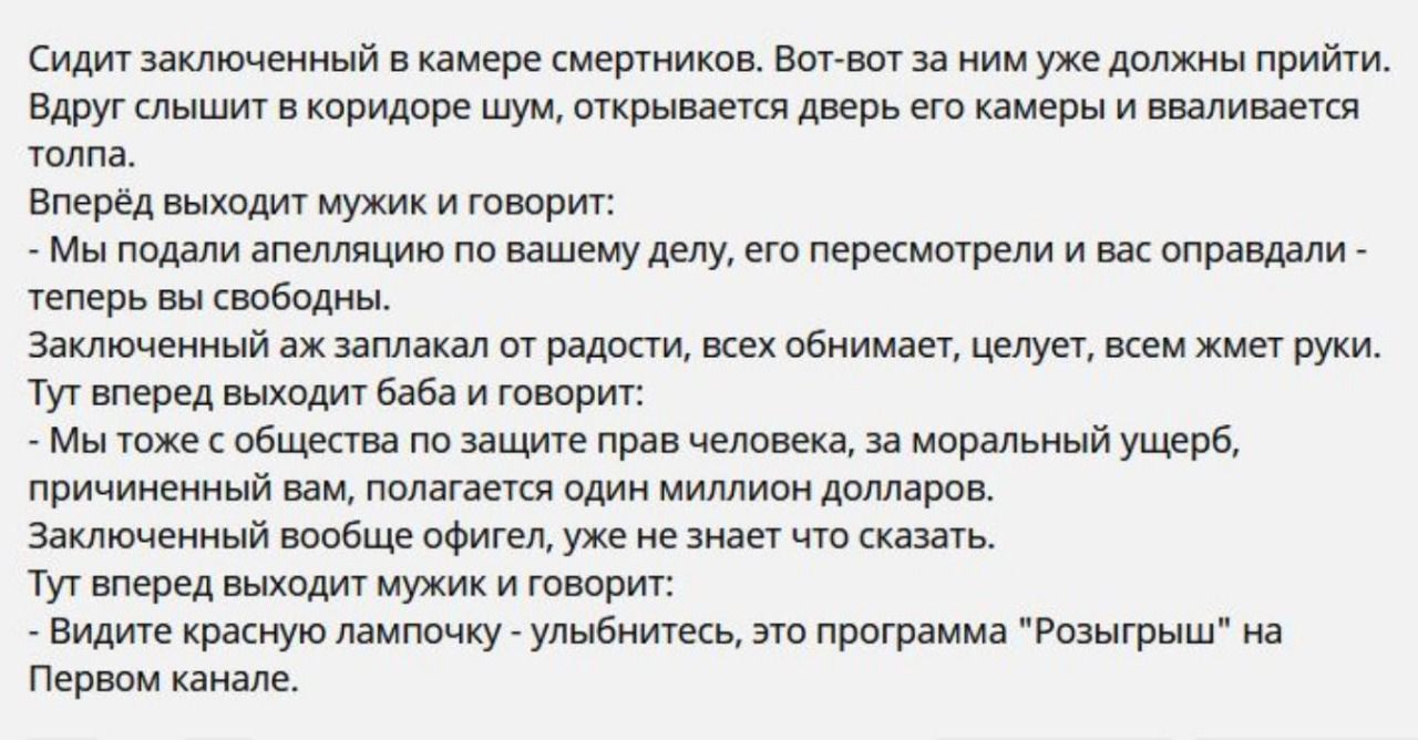 Сидит заключенный в камере смертников Вотвот за ним уже должны прийти Вдруг слышит в коридоре шум открывается дверь его камеры и вваливается толпа Вперёд выходит мужик и говорит Мы подали апелляцию по вашему делу его пересмотрели и вас оправдали теперь вы свободны Заключенный аж заплакал от радости всех обнимает целует всем жмет руки Тут вперед выходит баба и говорит Мы тоже с общества по защите п