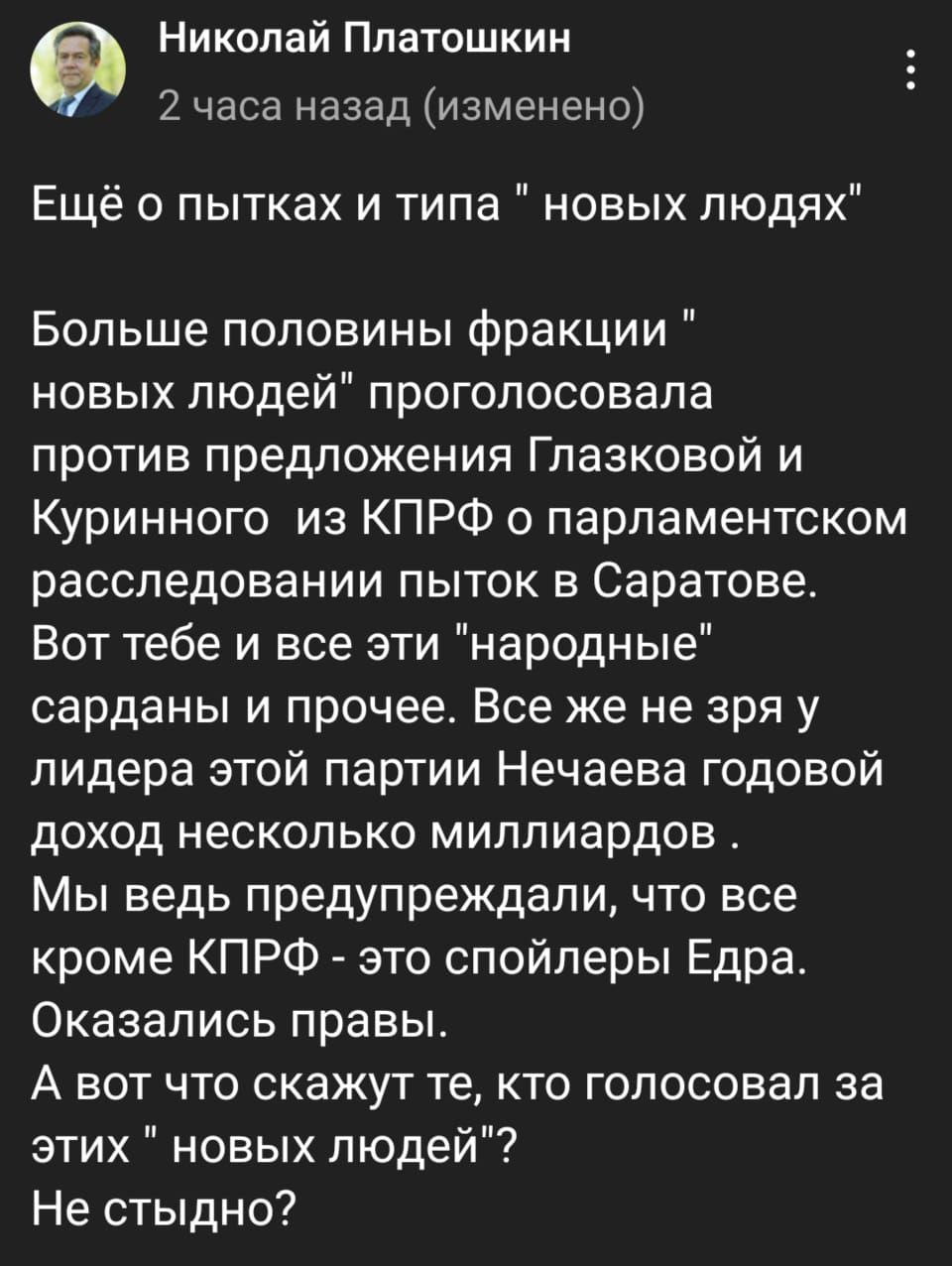 Николай Платошкин 2 часа назад изменено Ещё о пытках и типа новых людях Больше половины фракции новых людей проголосовала против предложения Глазковой и Куринного из КПРФ о парламентском расследовании пыток в Саратове Вот тебе и все эти народные сарданы и прочее Все же не зря у лидера этой партии Нечаева годовой доход несколько миллиардов Мы ведь предупреждали что все кроме КПРФ это спойлеры Едра 