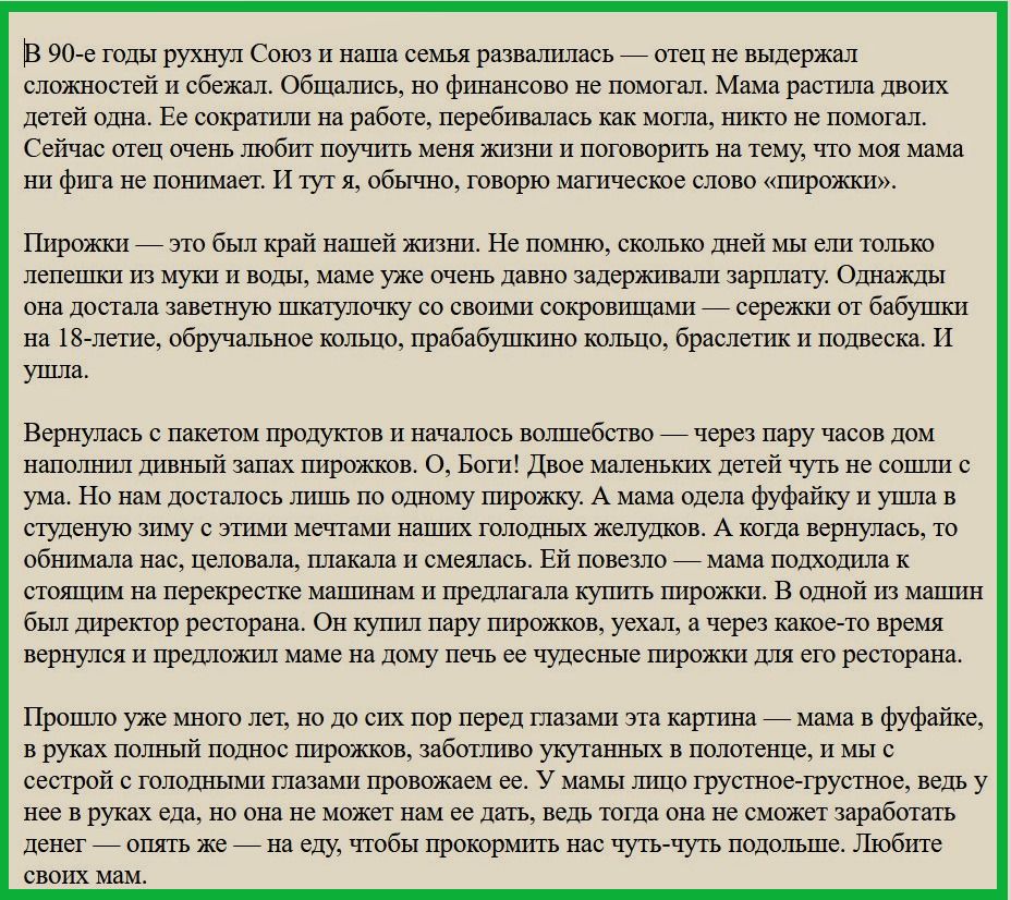 В 90 е годы рухнул Союз и наша семья развалилась _ отец не выдержал сложностей и сбежал Общались но финансово не помогал Мама растила двоих детей одна Ее сократили на работе перебивалась как могла никто не помогал Сейчас отец очень любит поучить меня жизьш и поговорить на тему что моя мама ни фига не пошшает И тут я обычно говорю магическое слово штрожки Пирожки _ это был край нашей жизни Не помню
