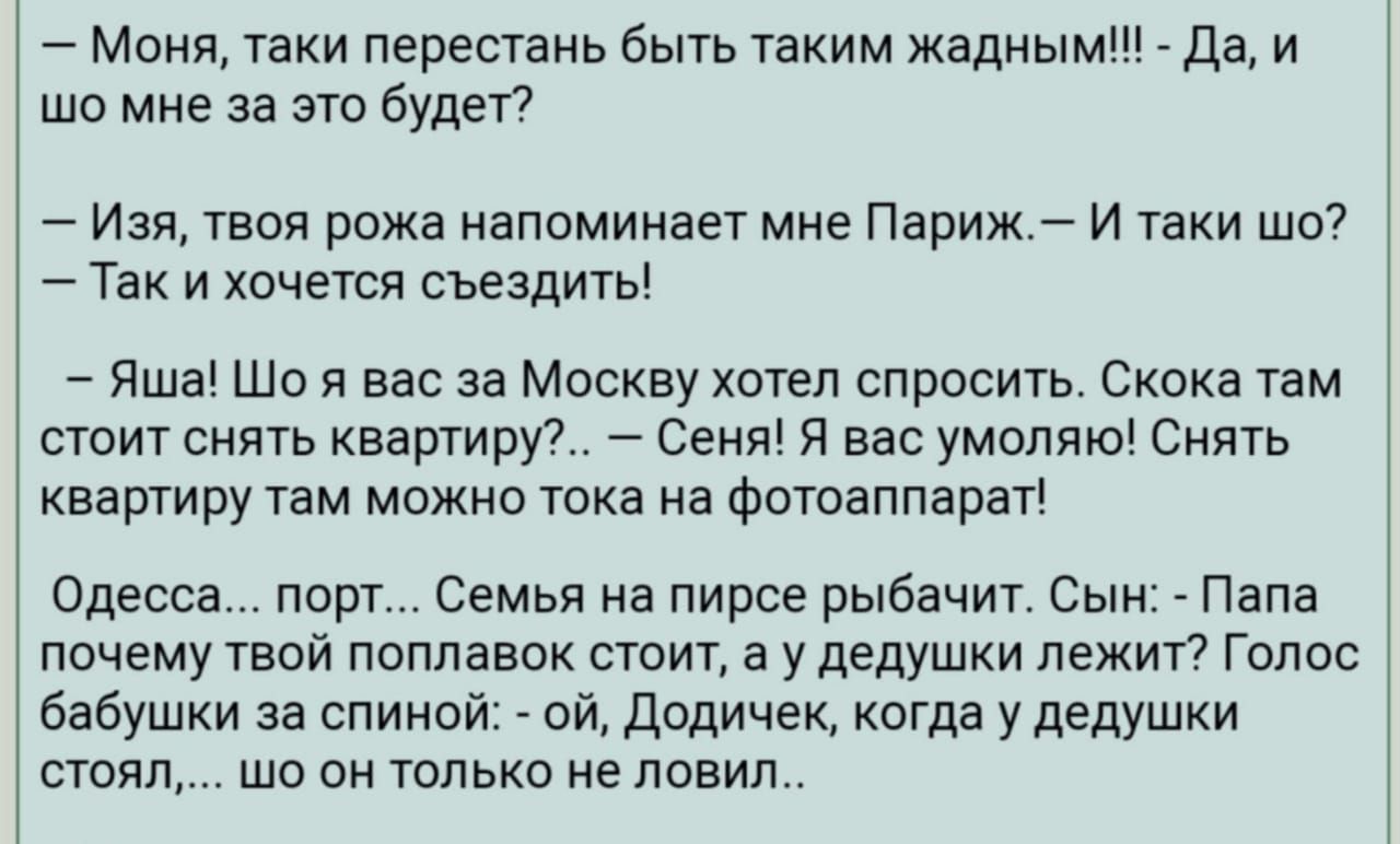 Моня таки перестань быть таким жадным Да и шо мне за это будет Изя твоя рожа напоминает мне Париж И таки шо Так и хочется съездить Яша Шо я вас за Москву хотел спросить Скока там стоит снять квартиру Сеня Я вас умоляю Снять КВЭРТИРУ там МОЖНО тока на фОТОдППдРЭТ Одесса порт Семья на пирсе рыбачит Сын Папа почему твой поплавок стоит а у дедушки лежит Голос бабушки за спиной ой Додичек когда у дедуш