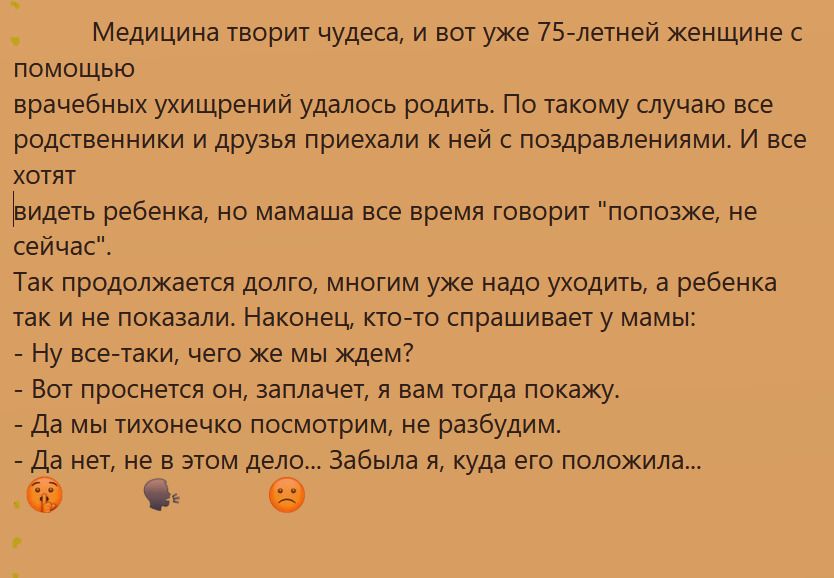 Медицина творит чудеса и вот уже 75летней женщине с помощью врачебных ухищрений удалось родить По такому случаю все родственники и друзья приехали к ней с поздравлениями И все хотят видеть ребенка но мамаша все время говорит попозже не сейчас Так продолжается долго многим уже надо уходить а ребенка так и не показали Наконец кто то спрашивает у мамы Ну все таки чего же мы ждем Вот проснется он запл