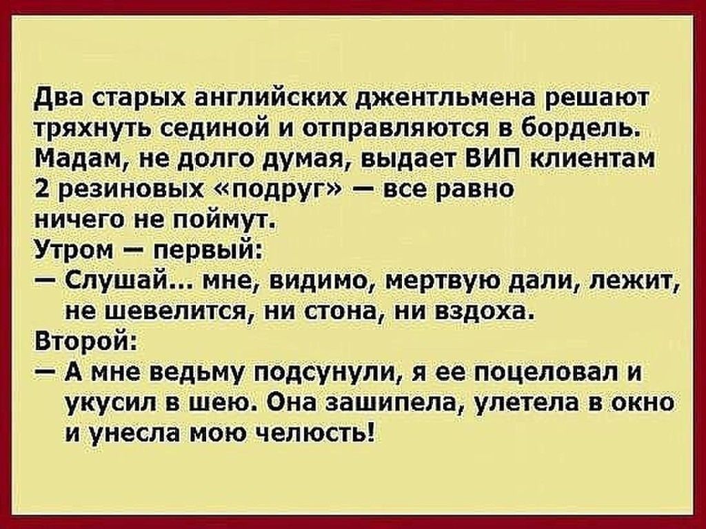 два старых английских джентльмена решают тряхнуть сединой и отправляются в бордель Мадам недолго думая выдает ВИП клиентам 2 резиновых подруг все равно ничего не поймут Утром первый Слушай мне видимо мертвую дали лежит не шевелится ни стона ни вздоха Второй А мне ведьму подсунули я ее поцеловал и укусил в шею Она зашипела улетела в окно и унесла мою челюсть