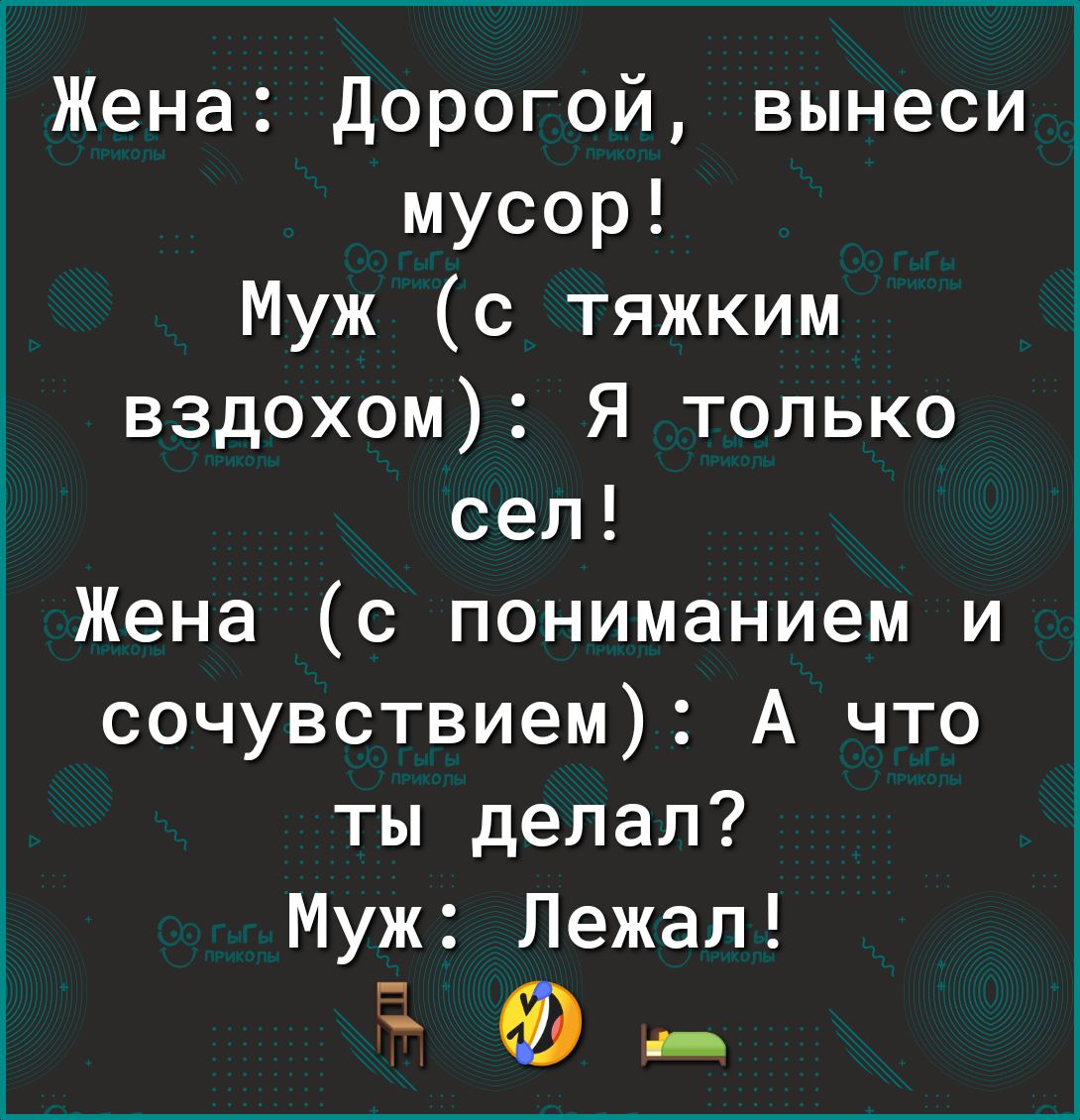 Жена дорогой вынеси мусор Муж с тяжким вздохом Я только сел Жена с пониманием и сочувствием А что ты делал Муж Лежал Ф