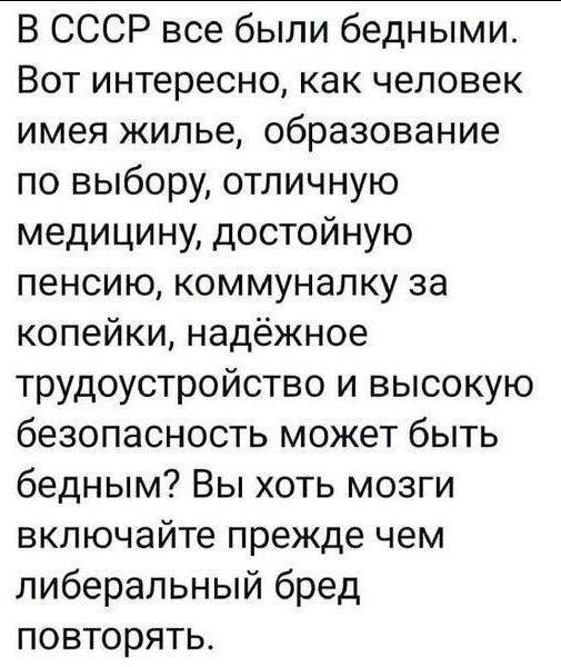 В СССР все были бедными Вот интересно как человек имея жилье образование по выбору отличную медицину достойную пенсию коммуналку за копейки надёжное трудоустройство и высокую безопасность может быть бедным Вы хоть мозги включайте прежде чем либеральный бред повторять