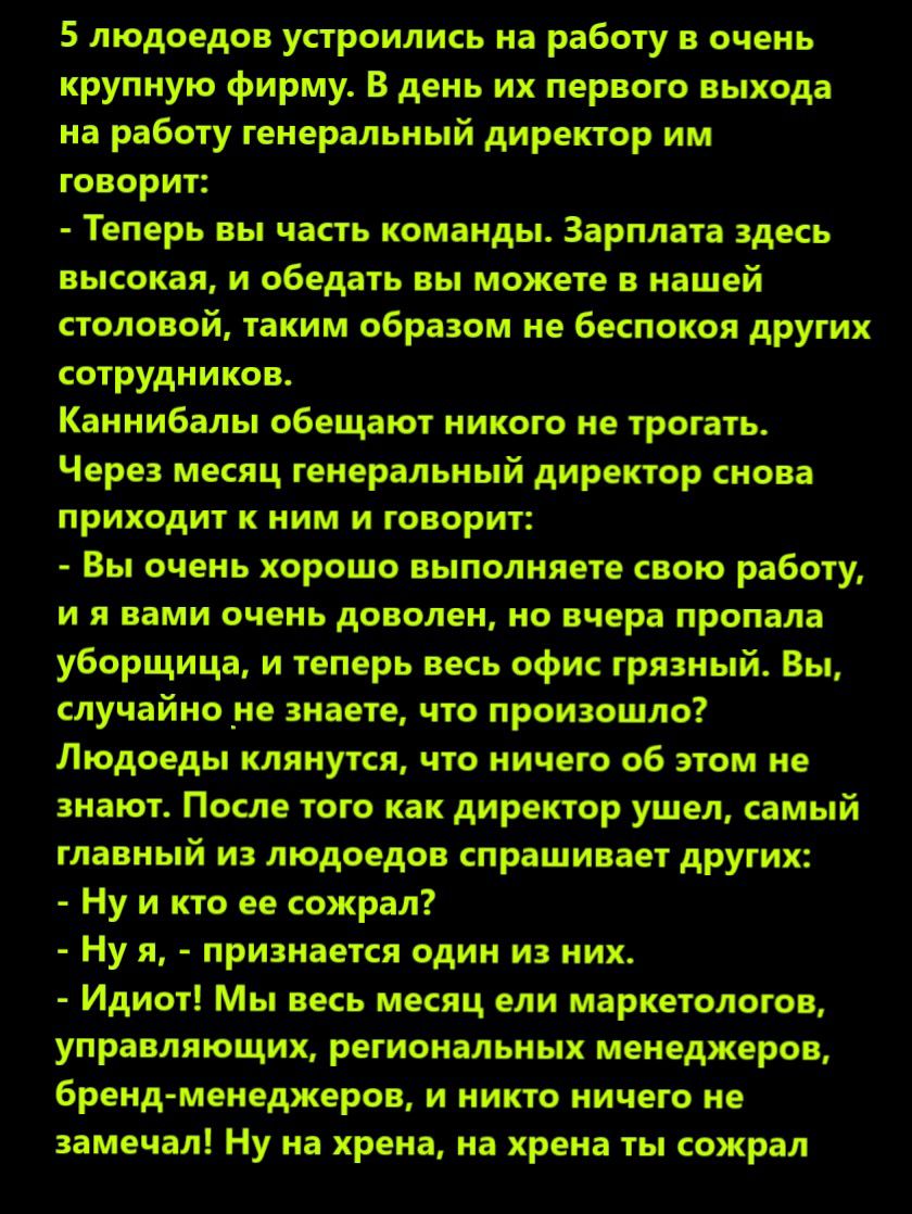 5 людоеды устроились на работу очень крупную фирму В двиь их первого выхода на работу генеральный директор им говорит Теперь вы часть компиды Зарплата эдкь пытки и обелить вы можете в нашей столовой таким образом не Бкпокоя других сотрудников Каинибалы обещают ииксгоме трогать Через месяц геисральиый директор иова приходит к ним и говорит Вы очень хорошо выполняете свою работу и я ими очень дописи