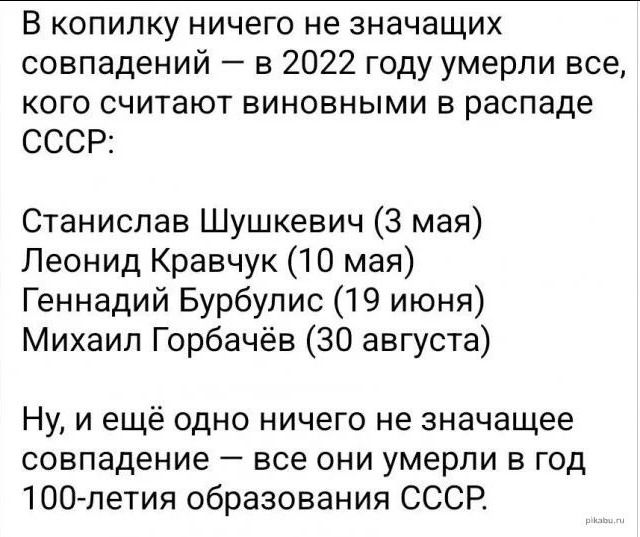 В КОПИПКУ НИЧЕГО НЕ ЗНЗЧЗЩИХ совпадений в 2022 году умерли все кого считают виновными в распаде СССР Станислав Шушкевич 3 мая Леонид Кравчук 10 мая Геннадий Бурбулис 19 июня Михаил Горбачёв 30 августа Ну и ещё одно ничего не значащее совпадение все они умерли в год ЮО летия образования СССР