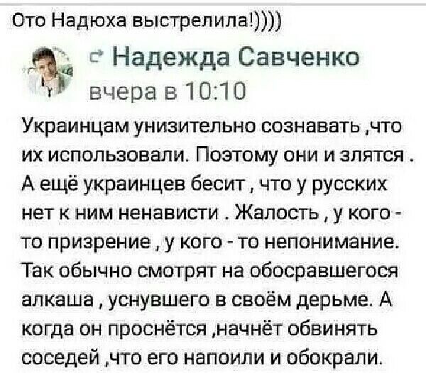 Ото Надюха выстрелила 5 Надежда Савченко вчера в 1010 Украинцам унизительно сознавать что их использовали Поэтому они и злится А ещё украинцев бесит что у русских нет к ним ненависти Жалость у кого то призрение у кого то непонимание Так обычно смотрят на обосравшегося алкаша уснувшего в своём дерьме А когда он проснётся начнёт обвинять соседей что его напоили и обокрали