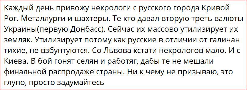 Каждый день привожу некрологи русского торода Кривой Рог Металлурги и шахтеры Те не давал вторую треть валюты Украиныпервуо Донбасс Сейчас их массово угилизирует их земляк утилизирует потому как русские в отличии от Гали дан тихие не взбунтуютси Со Львова кстати иекропргов мало и с Киева в бой гоня селян и работяг дабы те не мешали Финальной распродаже страны Ни к чему не призываю это глупо просто