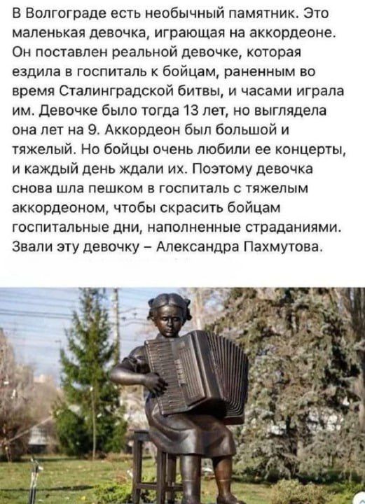 В Волгограде есть необычный памятник Это маленькая девочка играющая на аккордеоне Он поставлен реальной девочке которая ездила в госпиталь к бойцам раненным во время Сталинградской битвы и часами играла им девочке было тогда 13 лет но выглядела она лет на 9 Аккордеон был большой и тяжелый Но бойцы очень любили ее концерты и каждый день ждали их Поэтому девочка снова шла пешком в госпиталь с тяжелы