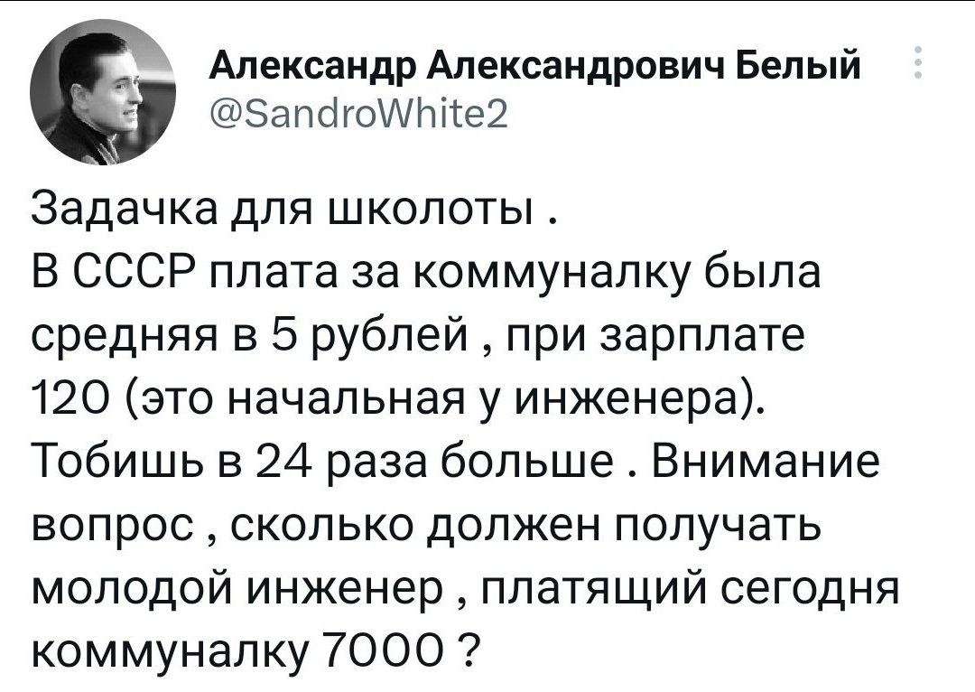 Александр Александрович Белый ЗапсігоИПііе2 Задачка для шкопоты В СССР плата за коммуналку была средняя в 5 рублей при зарплате 120 это начальная у инженера Тобишь в 24 раза больше Внимание вопрос сколько должен получать молодой инженер ппатящий сегодня коммуналку 7000