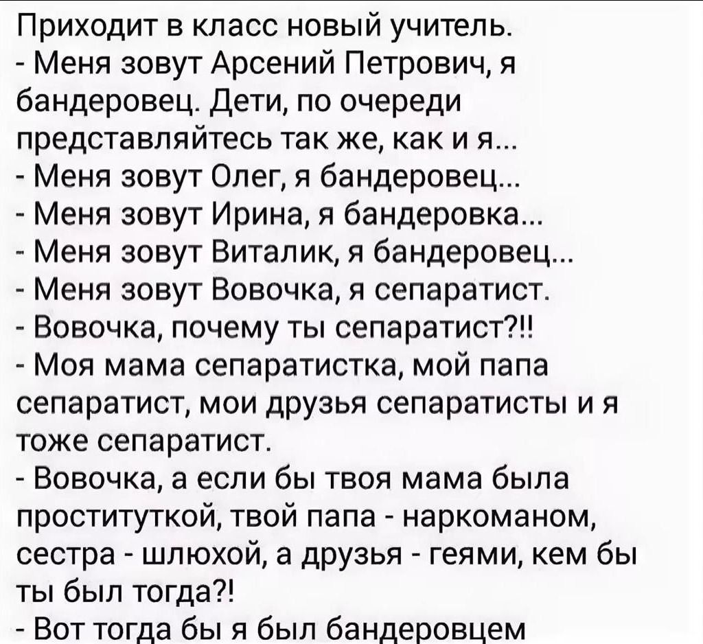 Приходит в класс новый учитель Меня зовут Арсений Петрович я бандеровец дети по очереди представпяйтесь так же как и я Меня зовут Олег я бандеровец Меня зовут Ирина 51 бандеровка Меня зовут Виталик я бандерове Меня зовут Вовочка я сепаратист Вовочка почему ты сепаратист Моя мама сепаратистка мой папа сепаратист мои друзья сепаратисты и я тоже сепаратист Вовочка а если бы твоя мама была проститутко