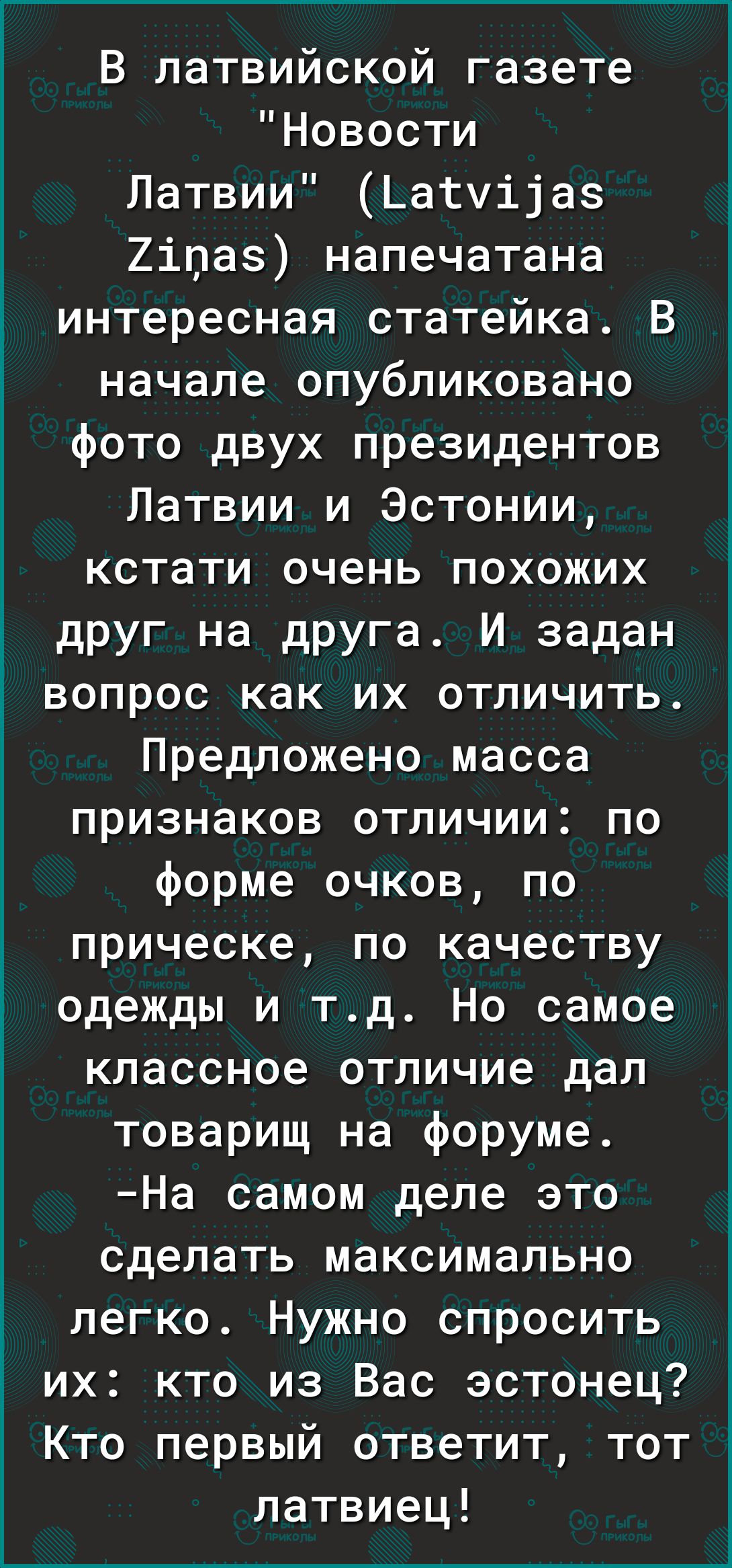 В латвийской газете Новости Латвии Датуііаз Хіпае напечатана интересная статейка В начале опубликовано фото двух президентов Латвии и Эстонии кстати очень похожих друг на друга И задан вопрос как их отличить Предложено масса признаков отличии по форме очков по прическе по качеству одежды и тд Но самое классное отличие дал товарищ на форуме На самом деле это сделать максимально легко Нужно спросить