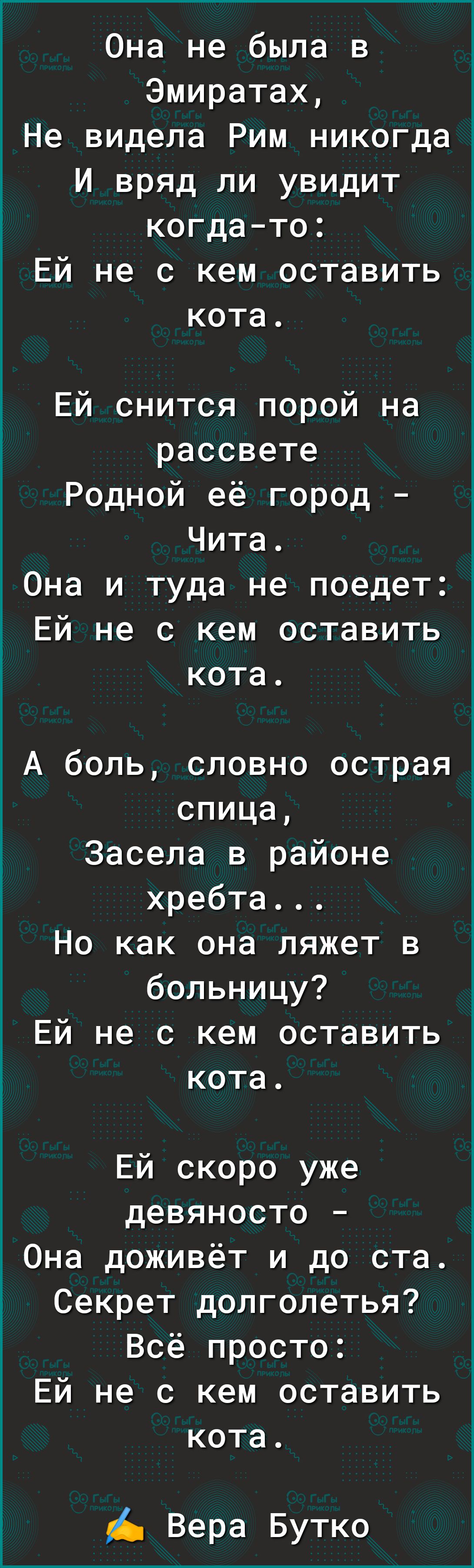 Она не была в Эмиратах Не видела Рим никогда И вряд ли увидит когдато Ей не с кем оставить кота Ей снится порой на рассвете Родной её город Чита Она и туда не поедет Ей не с кем оставить кота А боль словно острая спица Ё Засела в районе хребта Но как она ляжет в больницу Ей не с кем оставить кота Ей скоро уже девяносто Она доживёт и до ста Секрет долголетья Всё просто Ей не с кем оставить кота Вер