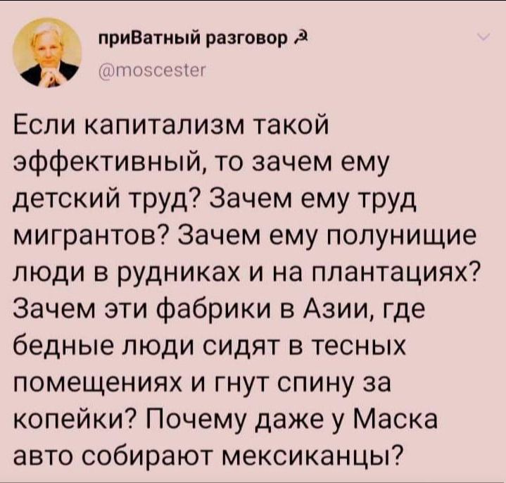 приВ тиый разговор т ч Если капитализм такой эффективный то зачем ему детский труд Зачем ему труд мигрантов Зачем ему попунищие люди в рудниках и на плантациях Зачем эти фабрики в Азии где бедные люди сидят в тесных помещениях и гнут спину за копейки Почему даже у Маска авто собирают мексиканцы