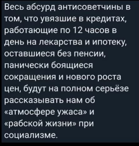 Весь абсурд антисоветчины в том что увязшие в кредитах работающие по 12 часов в день на лекарства и ипотеку оставшиеся без пенсии панически боящиеся сокращения и нового роста цен будут на полном серьёзе рассказывать нам об атмосфере ужаса и рабской жизни при социализме