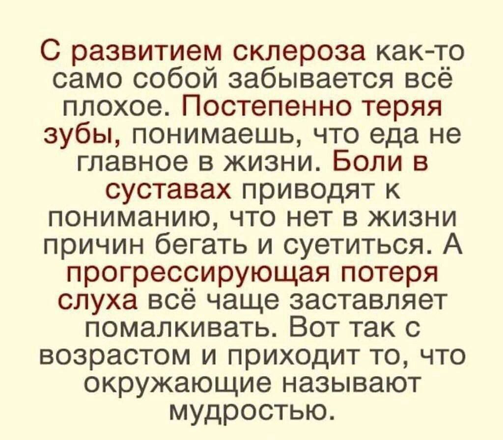 С развитием склероза как то само собой забывается всё плохое Постепенно теряя зубы понимаешь что еда не главное в жизни Боли в суставах приводят к пониманию что нет в жизни причин бегать и суетиться А прогрессирующая потеря слуха всё чаще заставляет помалкивать Вот так с возрастом и приходит то что окружающие называют мудростью