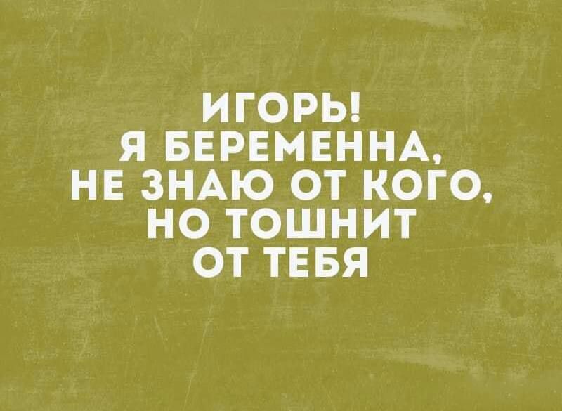 ИГОРЬ Я БЕРЕМЕННА НЕ ЗНАЮ ОТ КОГО НО ТОШНИТ ОТ ТЕБЯ