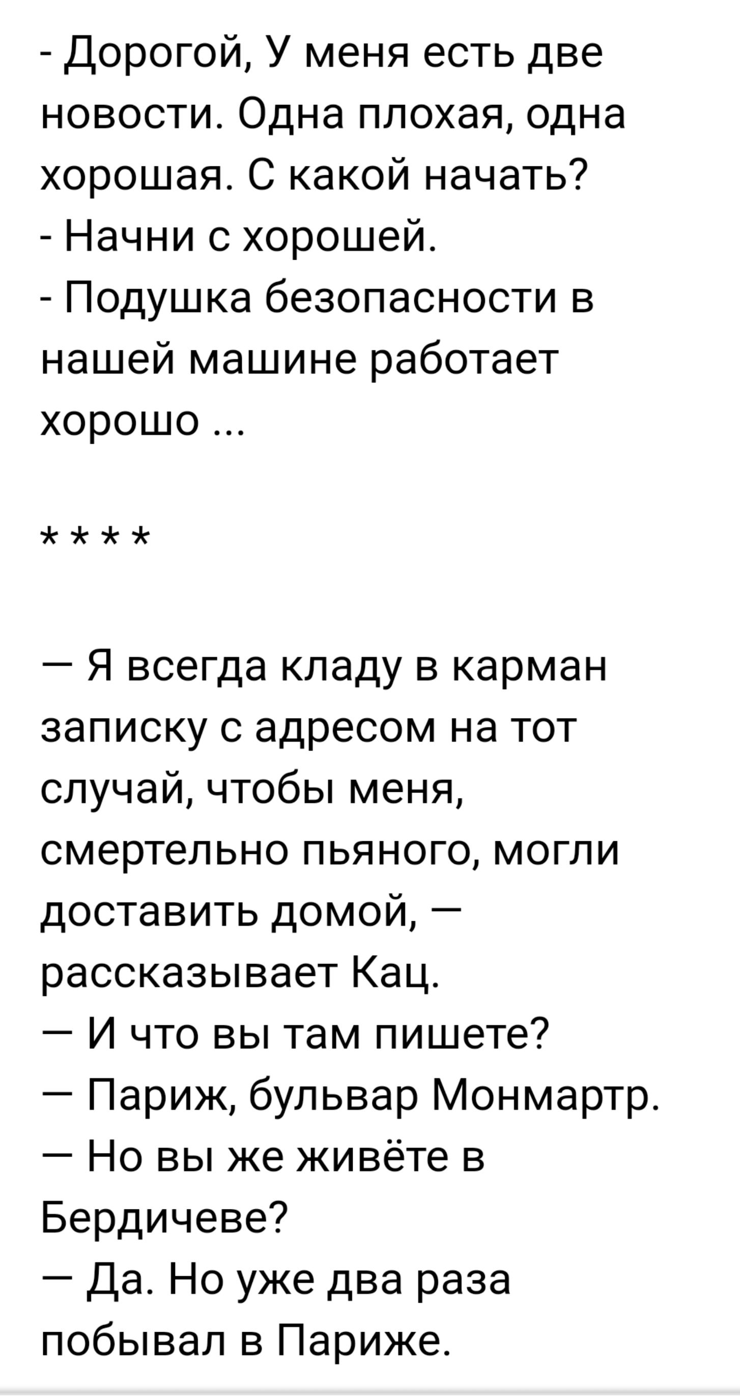 Дорогой У меня есть две новости Одна плохая одна хорошая С какой начать Начни с хорошей Подушка безопасности в нашей машине работает хорошо анг Я всегда кладу в карман записку с адресом на тот случай чтобы меня смертельно пьяного могли доставить домой рассказывает Кац И что вы там пишете Париж бульвар Монмартр Но вы же живёте в Бердичеве Да Но уже два раза побывал в Париже