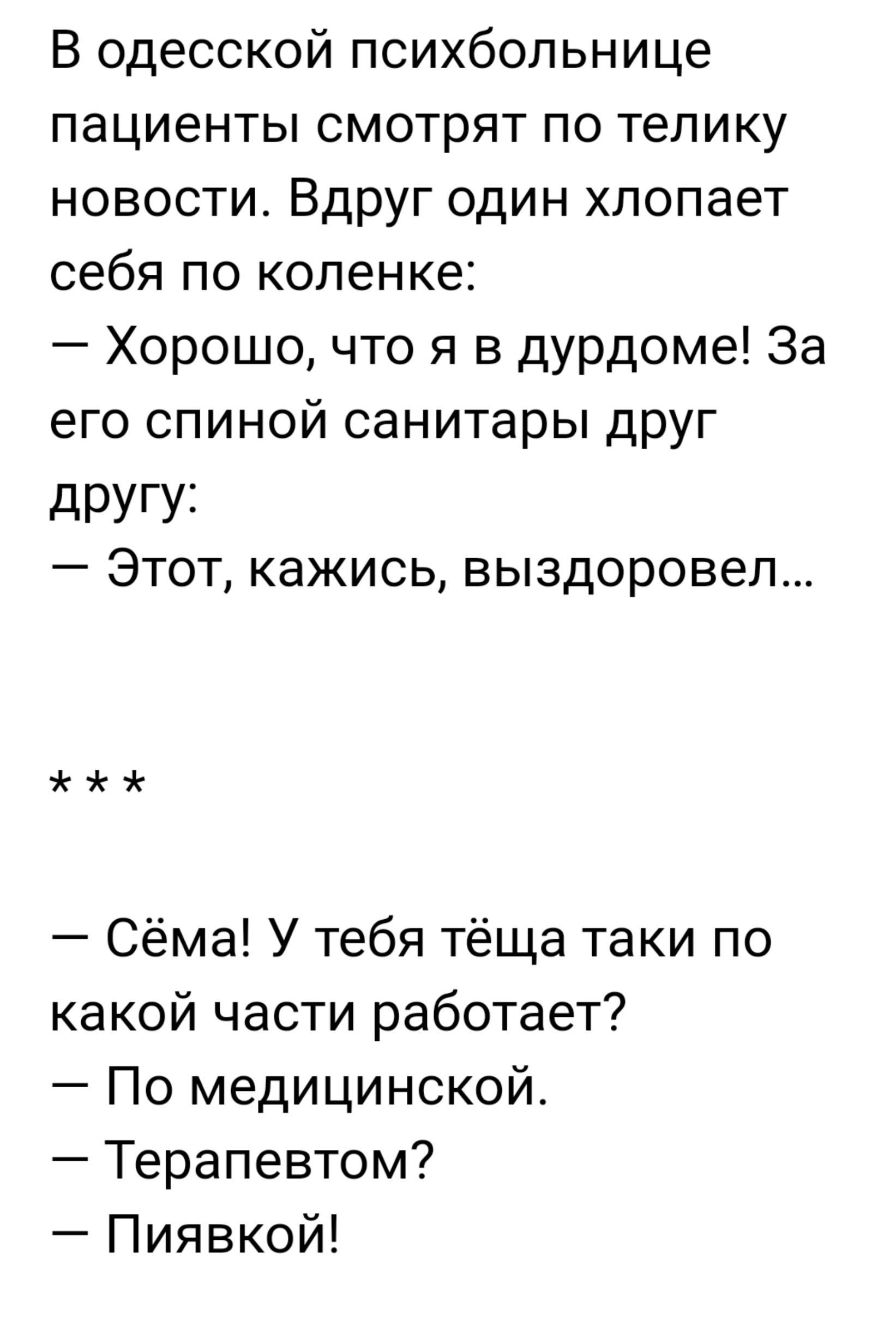 В одесской психбольнице пациенты смотрят по телику новости Вдруг один хлопает себя по коленке Хорошо что я в дурдоме За его спиной санитары друг дРУГУі Этот кажись выздоровел Сёма У тебя тёща таки по какой части работает По медицинской Терапевтом Пиявкой