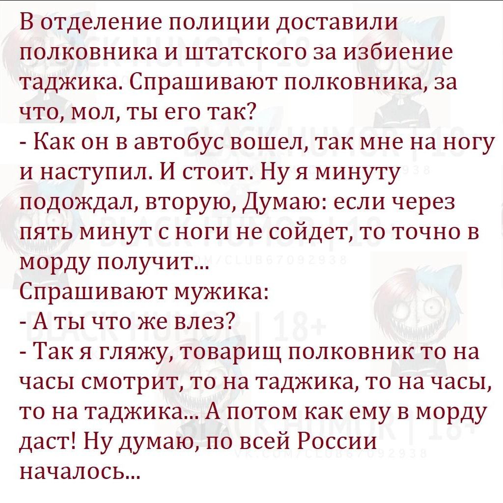 В отделение полиции доставили ПОЛКОВНИКН И ШТЗТСКОГО за избиение ТЗДЖИКЗ Спрашивают ПОЛКОБНИКЗ за что мол ты его так Как он в автобус вошел так мне на ногу и наступил И стоит Ну я минуту подождал вторую Думаю если через ПЯТЬ МИНУТ С НОГИ НЕ СОЙДЭТ ТО ТОЧНО Е морду получи Спрашивают мужика А ты что же влез Так Я гляжу товарищ ПОЛКОЕНИК ТО на часы СМОТРИТ ТО на ТЗДЖИКН ТО на часы ТО на таджика А ПОТ