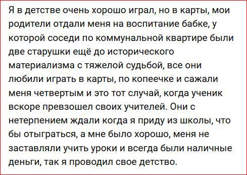 Я в детстве очень хорошо играл но в карты мои родители отдали меня на воспитание Бабке у которой соседи по коммунальной квартире были две старушки ещё до исторического материализма с тяжелой судьбой все они любили играть в карты по копеечке и сажали меня четвертым и это тот случай когда ученик вскоре превзошел своих учителей Они с нетерпением ждали когда я приду из школы что бы отыграться а мне бы