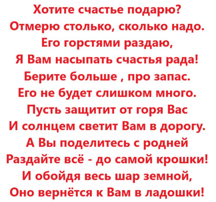 Хотите счастье подарю Отмерю столько сколько надо Его горстями раздаю Я Вам насыпать счастья рада Берите больше про запас Его не будет слишком много Пусть защитит от горя Вас И солнцем светит Вам в дорогу А Вы поделитесь родней Раздайте всё до самой кроШки Иобойдя весь шар земной Оно вернётся к Вам владошки