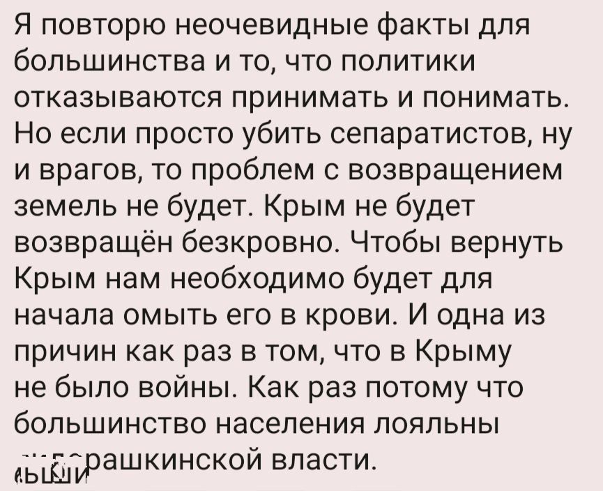 Я повторю неочевидные факты для большинства и то что политики отказываются принимать и понимать Но если просто убить сепаратистов ну и врагов то проблем с возвращением земель не будет Крым не будет возвращён безкровно Чтобы вернуть Крым нам необходимо будет для начала омыть его в крови И одна из причин как раз в том что в Крыму не было войны Как раз потому что большинство населения пояпьны _вцыраш
