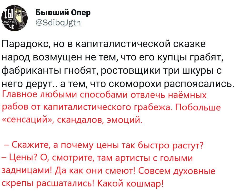 Бы ший опер зшьшдш ПарадОКС НО В КЗПИТЗЛИСТИЧЕСКОЙ сказке народ возмущен не темчто его купцы грабят фабриканты гнобят ростовщики три шкуры с него дерут тем что скоморохи распоясапись Главное любыми способами отвлечь наёмных рабов от капиталистическэго грабежа Побольше сенсаций скандалов эмоций Скажите а почему цены так быстро растуг7 Цены 0 смотрите там артисты голыми задницами да как они смеют Со