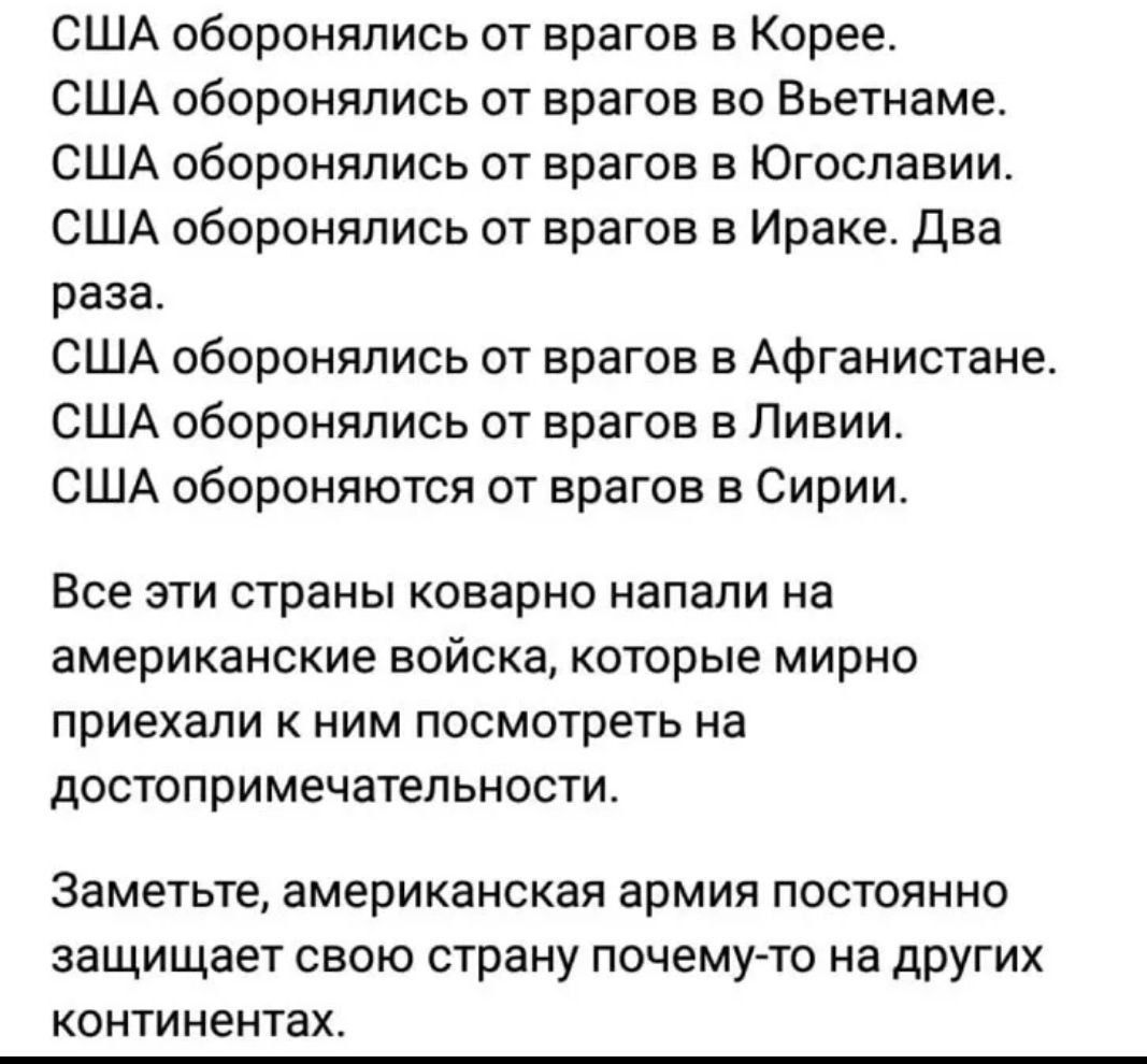 США обороняпись от врагов в Корее США оборонялись от врагов во Вьетнаме США обороняпись от врагов в Югославии США оборонялись от врагов в Ираке Два раза США обороняпись от врагов в Афганистане США оборонялись от врагов в Ливии США обороняются от врагов в Сирии Все эти страны коварно напали на американские войска которые мирно приехали к ним посмотреть на достопримечатепьности Заметьте американская