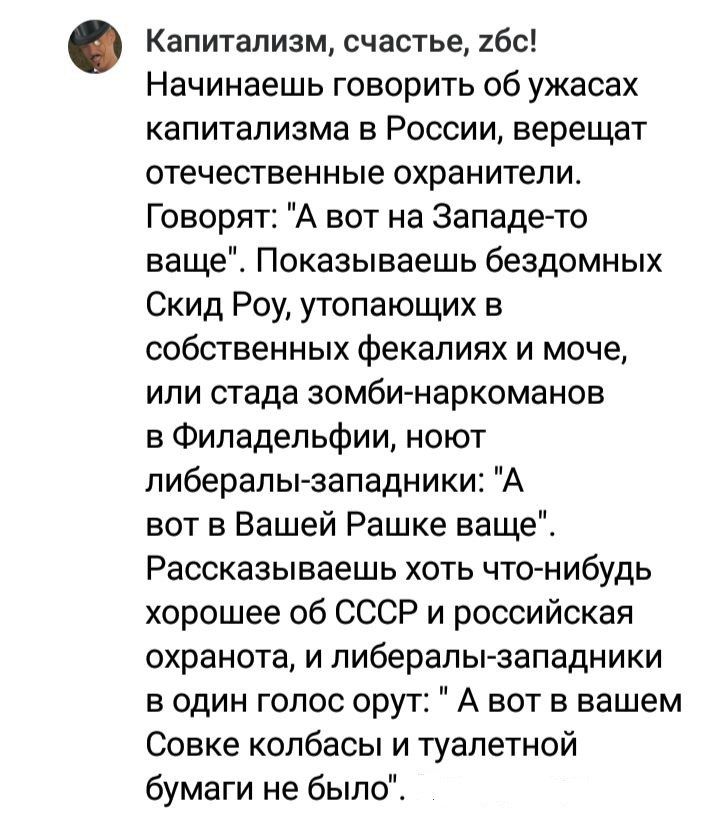 Капитализм счастье бс Начинаешь говорить об ужасах капитализма в России верещат отечественные охранители Говорят А вот на Западе то ваще Показываешь бездомных Скид Роу утопающих в собственных фекалиях и моче или стада зомби наркоманов в Филадельфии ноют пиберапызападники А вот в Вашей Рашке ваще Рассказываешь хоть что нибудь хорошее об СССР и российская охранота и пиберапы западники в один голос о